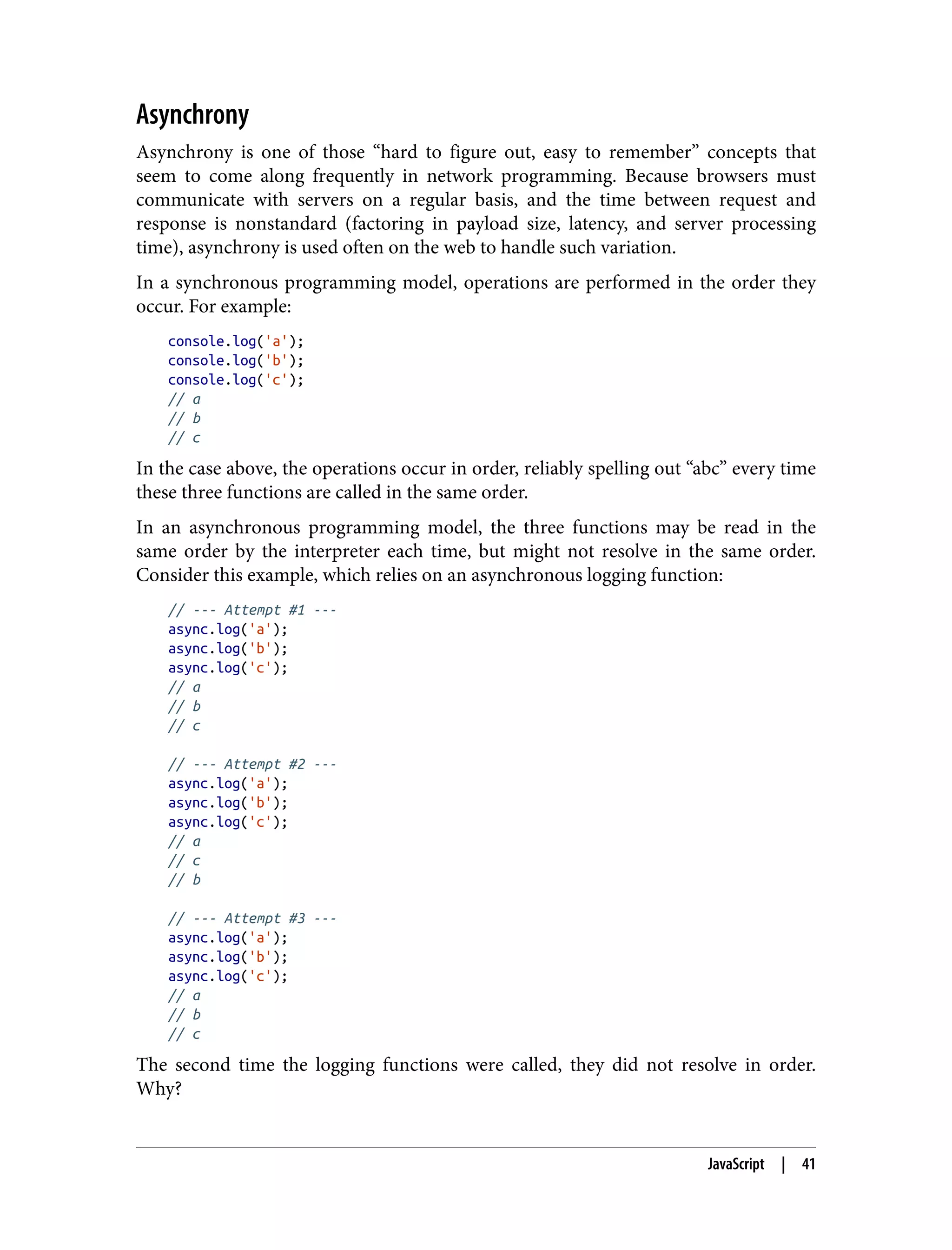 Asynchrony Asynchrony is one of those “hard to figure out, easy to remember” concepts that seem to come along frequently in network programming. Because browsers must communicate with servers on a regular basis, and the time between request and response is nonstandard (factoring in payload size, latency, and server processing time), asynchrony is used often on the web to handle such variation. In a synchronous programming model, operations are performed in the order they occur. For example: console.log('a'); console.log('b'); console.log('c'); // a // b // c In the case above, the operations occur in order, reliably spelling out “abc” every time these three functions are called in the same order. In an asynchronous programming model, the three functions may be read in the same order by the interpreter each time, but might not resolve in the same order. Consider this example, which relies on an asynchronous logging function: // --- Attempt #1 --- async.log('a'); async.log('b'); async.log('c'); // a // b // c // --- Attempt #2 --- async.log('a'); async.log('b'); async.log('c'); // a // c // b // --- Attempt #3 --- async.log('a'); async.log('b'); async.log('c'); // a // b // c The second time the logging functions were called, they did not resolve in order. Why? JavaScript | 41 