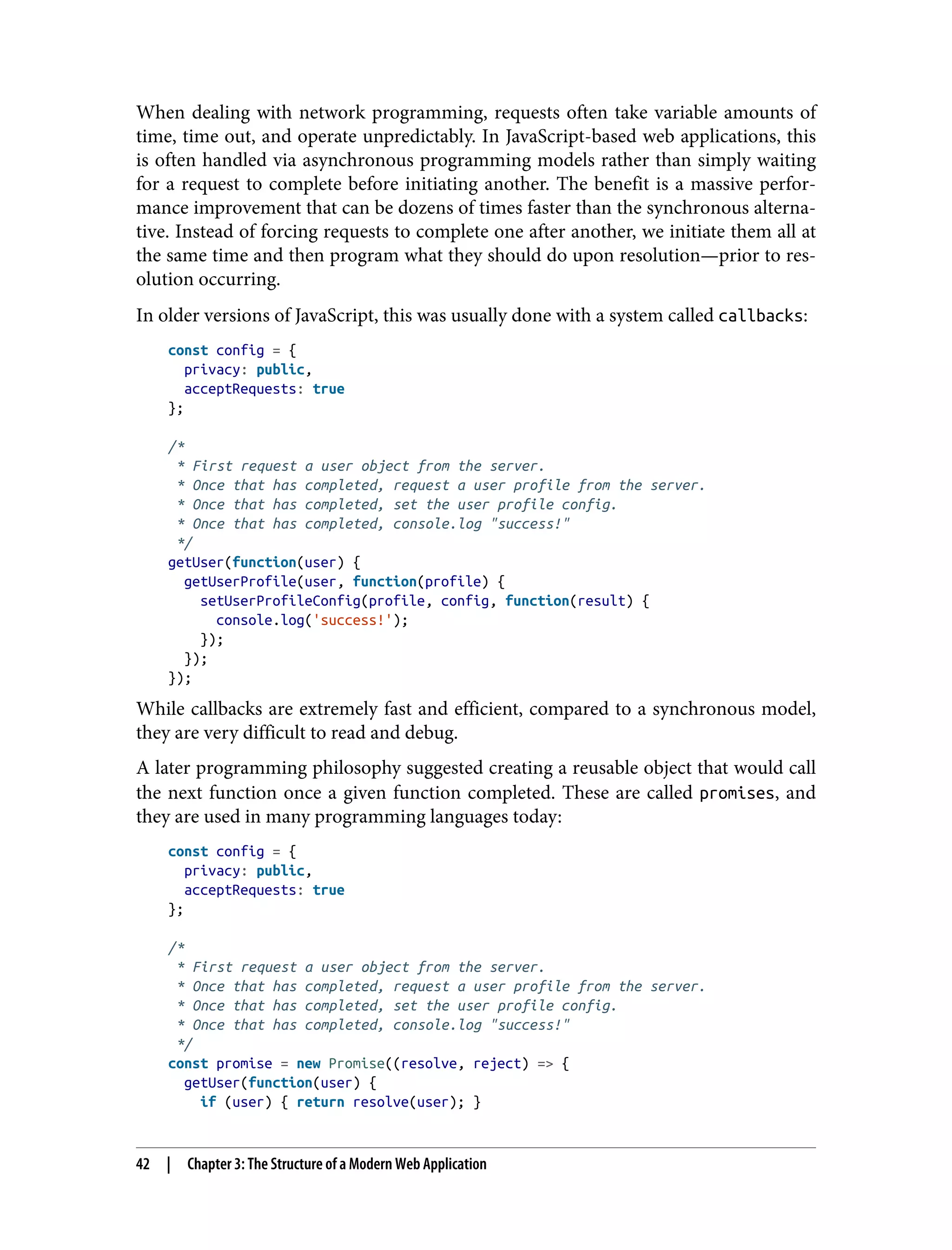 When dealing with network programming, requests often take variable amounts of time, time out, and operate unpredictably. In JavaScript-based web applications, this is often handled via asynchronous programming models rather than simply waiting for a request to complete before initiating another. The benefit is a massive perfor‐ mance improvement that can be dozens of times faster than the synchronous alterna‐ tive. Instead of forcing requests to complete one after another, we initiate them all at the same time and then program what they should do upon resolution—prior to res‐ olution occurring. In older versions of JavaScript, this was usually done with a system called callbacks: const config = { privacy: public, acceptRequests: true }; /* * First request a user object from the server. * Once that has completed, request a user profile from the server. * Once that has completed, set the user profile config. * Once that has completed, console.log "success!" */ getUser(function(user) { getUserProfile(user, function(profile) { setUserProfileConfig(profile, config, function(result) { console.log('success!'); }); }); }); While callbacks are extremely fast and efficient, compared to a synchronous model, they are very difficult to read and debug. A later programming philosophy suggested creating a reusable object that would call the next function once a given function completed. These are called promises, and they are used in many programming languages today: const config = { privacy: public, acceptRequests: true }; /* * First request a user object from the server. * Once that has completed, request a user profile from the server. * Once that has completed, set the user profile config. * Once that has completed, console.log "success!" */ const promise = new Promise((resolve, reject) => { getUser(function(user) { if (user) { return resolve(user); } 42 | Chapter 3: The Structure of a Modern Web Application 