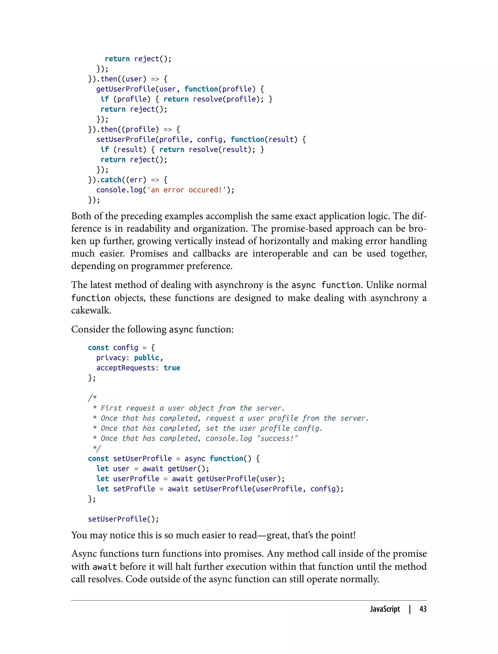 return reject(); }); }).then((user) => { getUserProfile(user, function(profile) { if (profile) { return resolve(profile); } return reject(); }); }).then((profile) => { setUserProfile(profile, config, function(result) { if (result) { return resolve(result); } return reject(); }); }).catch((err) => { console.log('an error occured!'); }); Both of the preceding examples accomplish the same exact application logic. The dif‐ ference is in readability and organization. The promise-based approach can be bro‐ ken up further, growing vertically instead of horizontally and making error handling much easier. Promises and callbacks are interoperable and can be used together, depending on programmer preference. The latest method of dealing with asynchrony is the async function. Unlike normal function objects, these functions are designed to make dealing with asynchrony a cakewalk. Consider the following async function: const config = { privacy: public, acceptRequests: true }; /* * First request a user object from the server. * Once that has completed, request a user profile from the server. * Once that has completed, set the user profile config. * Once that has completed, console.log "success!" */ const setUserProfile = async function() { let user = await getUser(); let userProfile = await getUserProfile(user); let setProfile = await setUserProfile(userProfile, config); }; setUserProfile(); You may notice this is so much easier to read—great, that’s the point! Async functions turn functions into promises. Any method call inside of the promise with await before it will halt further execution within that function until the method call resolves. Code outside of the async function can still operate normally. JavaScript | 43 