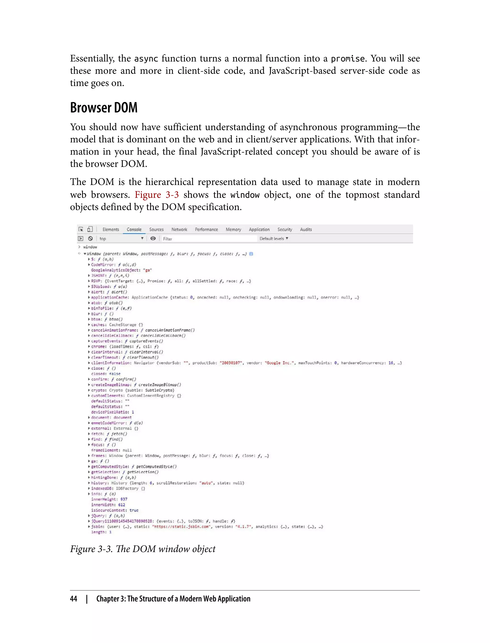 Essentially, the async function turns a normal function into a promise. You will see these more and more in client-side code, and JavaScript-based server-side code as time goes on. Browser DOM You should now have sufficient understanding of asynchronous programming—the model that is dominant on the web and in client/server applications. With that infor‐ mation in your head, the final JavaScript-related concept you should be aware of is the browser DOM. The DOM is the hierarchical representation data used to manage state in modern web browsers. Figure 3-3 shows the window object, one of the topmost standard objects defined by the DOM specification. Figure 3-3. The DOM window object 44 | Chapter 3: The Structure of a Modern Web Application 