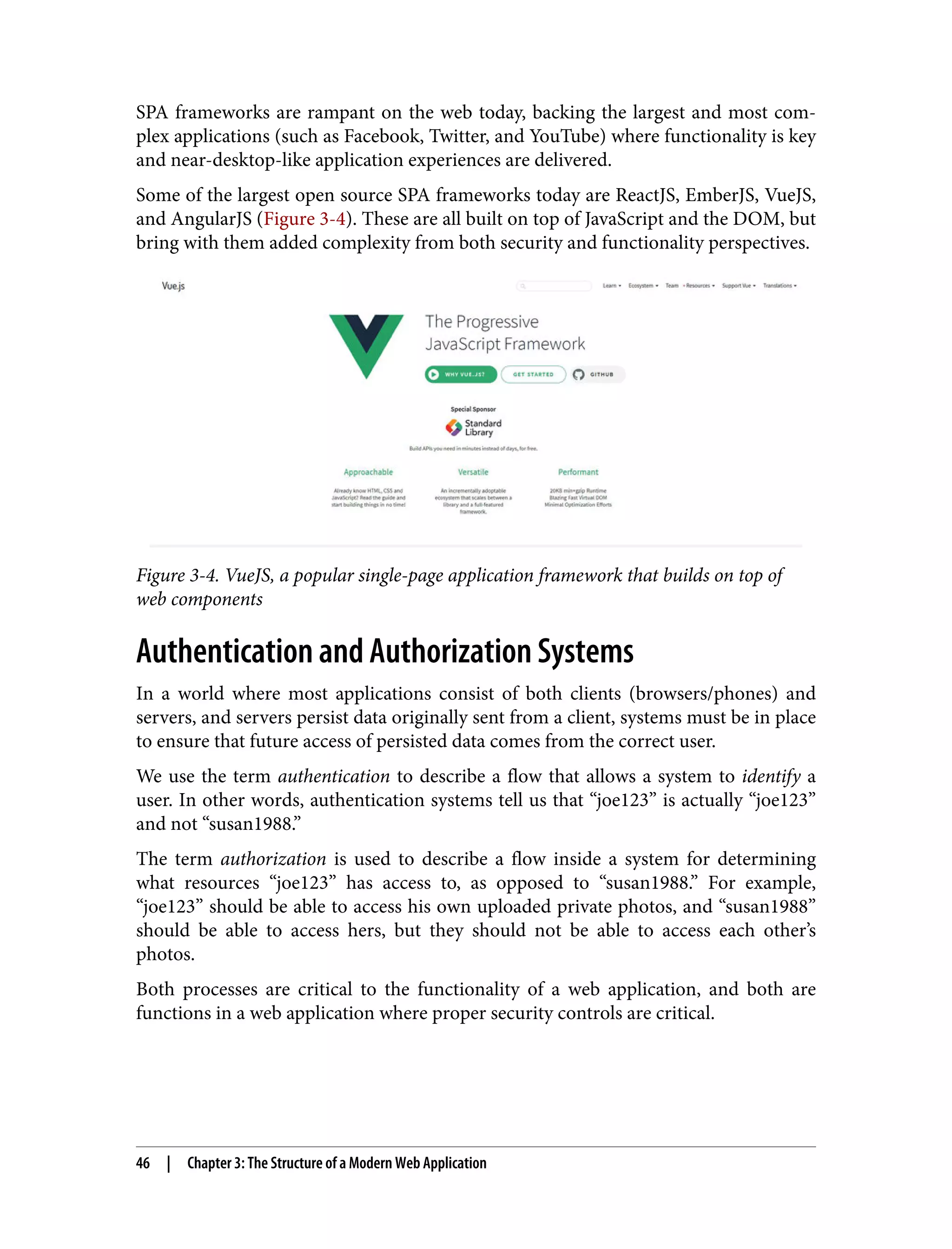 SPA frameworks are rampant on the web today, backing the largest and most com‐ plex applications (such as Facebook, Twitter, and YouTube) where functionality is key and near-desktop-like application experiences are delivered. Some of the largest open source SPA frameworks today are ReactJS, EmberJS, VueJS, and AngularJS (Figure 3-4). These are all built on top of JavaScript and the DOM, but bring with them added complexity from both security and functionality perspectives. Figure 3-4. VueJS, a popular single-page application framework that builds on top of web components Authentication and Authorization Systems In a world where most applications consist of both clients (browsers/phones) and servers, and servers persist data originally sent from a client, systems must be in place to ensure that future access of persisted data comes from the correct user. We use the term authentication to describe a flow that allows a system to identify a user. In other words, authentication systems tell us that “joe123” is actually “joe123” and not “susan1988.” The term authorization is used to describe a flow inside a system for determining what resources “joe123” has access to, as opposed to “susan1988.” For example, “joe123” should be able to access his own uploaded private photos, and “susan1988” should be able to access hers, but they should not be able to access each other’s photos. Both processes are critical to the functionality of a web application, and both are functions in a web application where proper security controls are critical. 46 | Chapter 3: The Structure of a Modern Web Application 
