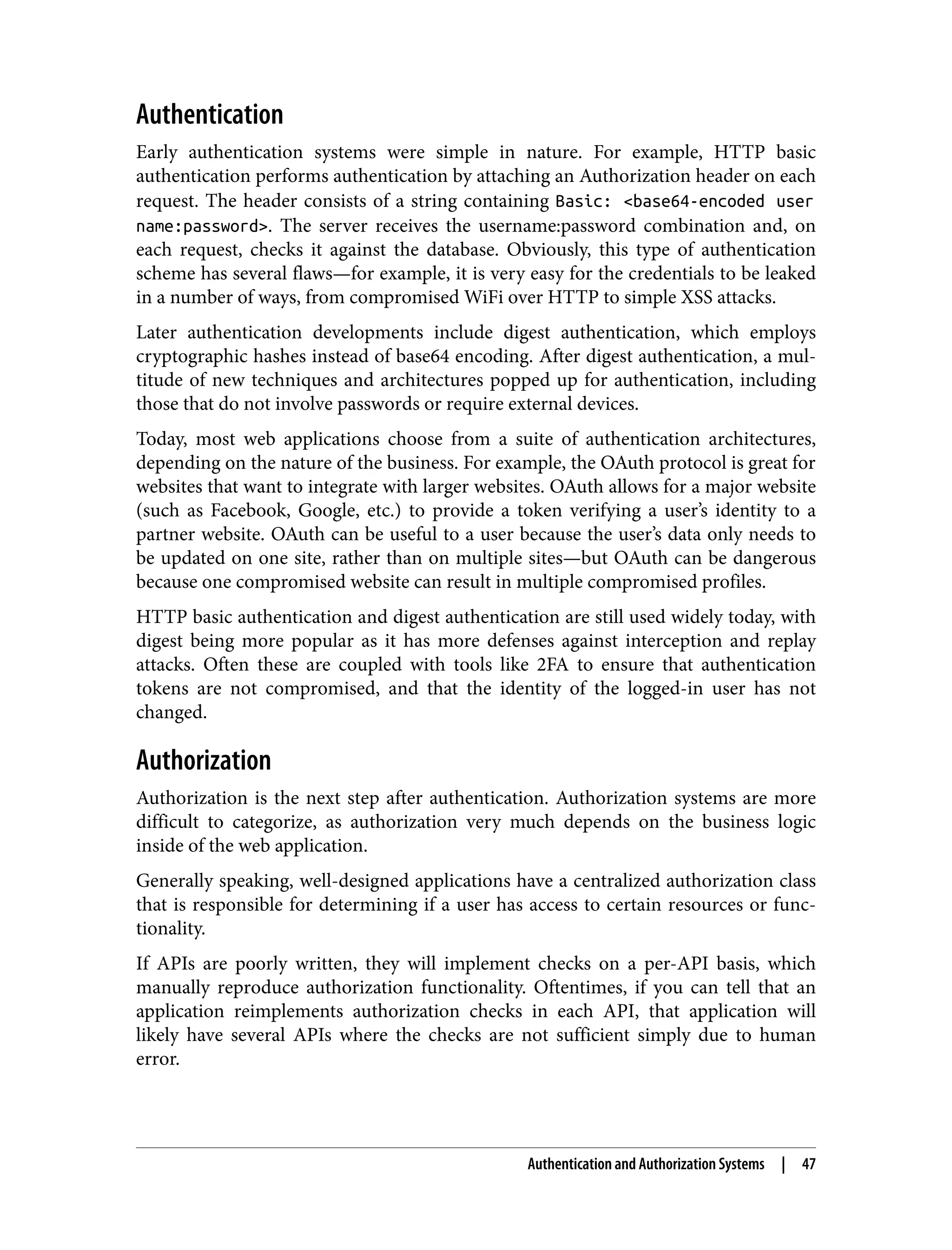 Authentication Early authentication systems were simple in nature. For example, HTTP basic authentication performs authentication by attaching an Authorization header on each request. The header consists of a string containing Basic: <base64-encoded user name:password>. The server receives the username:password combination and, on each request, checks it against the database. Obviously, this type of authentication scheme has several flaws—for example, it is very easy for the credentials to be leaked in a number of ways, from compromised WiFi over HTTP to simple XSS attacks. Later authentication developments include digest authentication, which employs cryptographic hashes instead of base64 encoding. After digest authentication, a mul‐ titude of new techniques and architectures popped up for authentication, including those that do not involve passwords or require external devices. Today, most web applications choose from a suite of authentication architectures, depending on the nature of the business. For example, the OAuth protocol is great for websites that want to integrate with larger websites. OAuth allows for a major website (such as Facebook, Google, etc.) to provide a token verifying a user’s identity to a partner website. OAuth can be useful to a user because the user’s data only needs to be updated on one site, rather than on multiple sites—but OAuth can be dangerous because one compromised website can result in multiple compromised profiles. HTTP basic authentication and digest authentication are still used widely today, with digest being more popular as it has more defenses against interception and replay attacks. Often these are coupled with tools like 2FA to ensure that authentication tokens are not compromised, and that the identity of the logged-in user has not changed. Authorization Authorization is the next step after authentication. Authorization systems are more difficult to categorize, as authorization very much depends on the business logic inside of the web application. Generally speaking, well-designed applications have a centralized authorization class that is responsible for determining if a user has access to certain resources or func‐ tionality. If APIs are poorly written, they will implement checks on a per-API basis, which manually reproduce authorization functionality. Oftentimes, if you can tell that an application reimplements authorization checks in each API, that application will likely have several APIs where the checks are not sufficient simply due to human error. Authentication and Authorization Systems | 47 