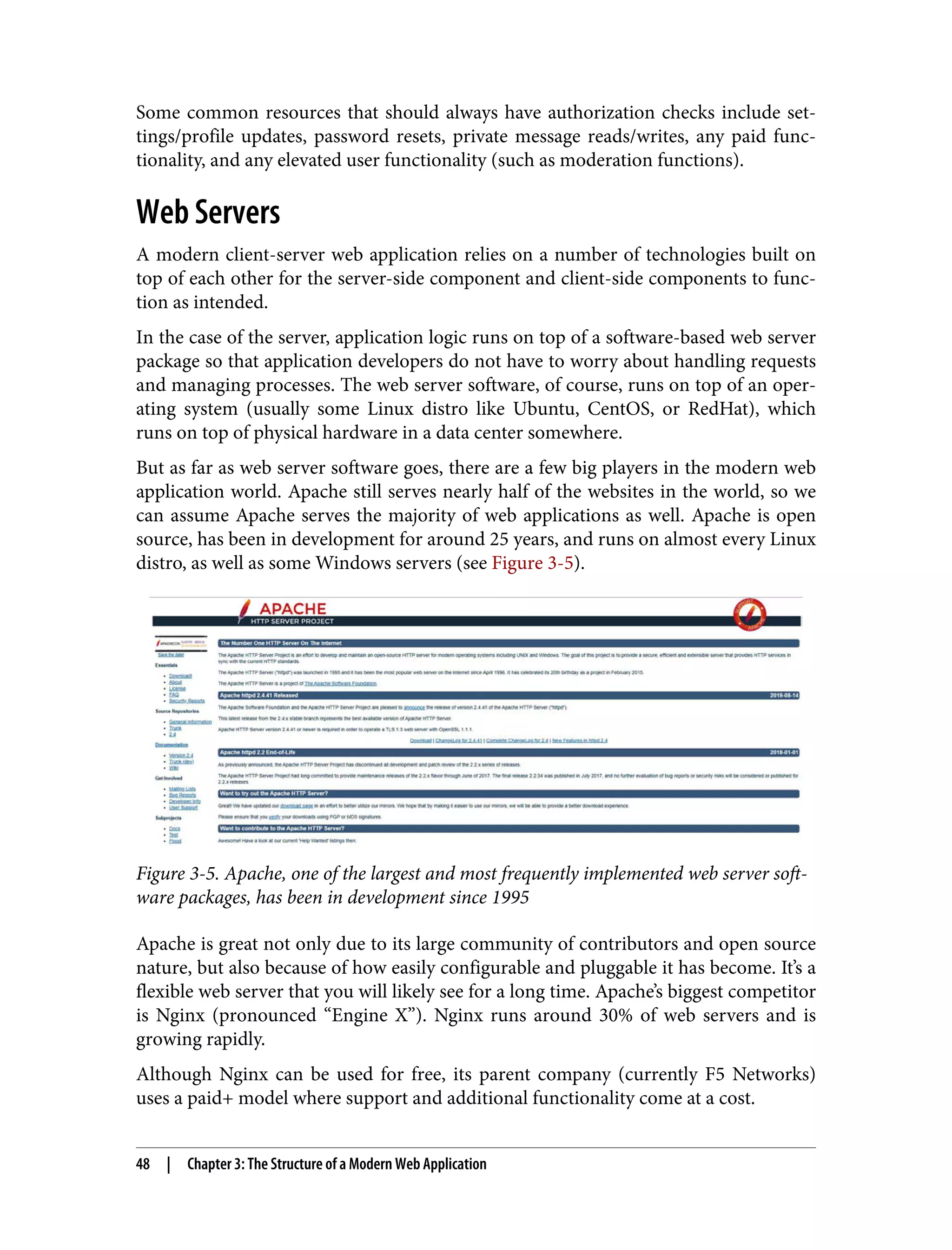 Some common resources that should always have authorization checks include set‐ tings/profile updates, password resets, private message reads/writes, any paid func‐ tionality, and any elevated user functionality (such as moderation functions). Web Servers A modern client-server web application relies on a number of technologies built on top of each other for the server-side component and client-side components to func‐ tion as intended. In the case of the server, application logic runs on top of a software-based web server package so that application developers do not have to worry about handling requests and managing processes. The web server software, of course, runs on top of an oper‐ ating system (usually some Linux distro like Ubuntu, CentOS, or RedHat), which runs on top of physical hardware in a data center somewhere. But as far as web server software goes, there are a few big players in the modern web application world. Apache still serves nearly half of the websites in the world, so we can assume Apache serves the majority of web applications as well. Apache is open source, has been in development for around 25 years, and runs on almost every Linux distro, as well as some Windows servers (see Figure 3-5). Figure 3-5. Apache, one of the largest and most frequently implemented web server soft‐ ware packages, has been in development since 1995 Apache is great not only due to its large community of contributors and open source nature, but also because of how easily configurable and pluggable it has become. It’s a flexible web server that you will likely see for a long time. Apache’s biggest competitor is Nginx (pronounced “Engine X”). Nginx runs around 30% of web servers and is growing rapidly. Although Nginx can be used for free, its parent company (currently F5 Networks) uses a paid+ model where support and additional functionality come at a cost. 48 | Chapter 3: The Structure of a Modern Web Application 