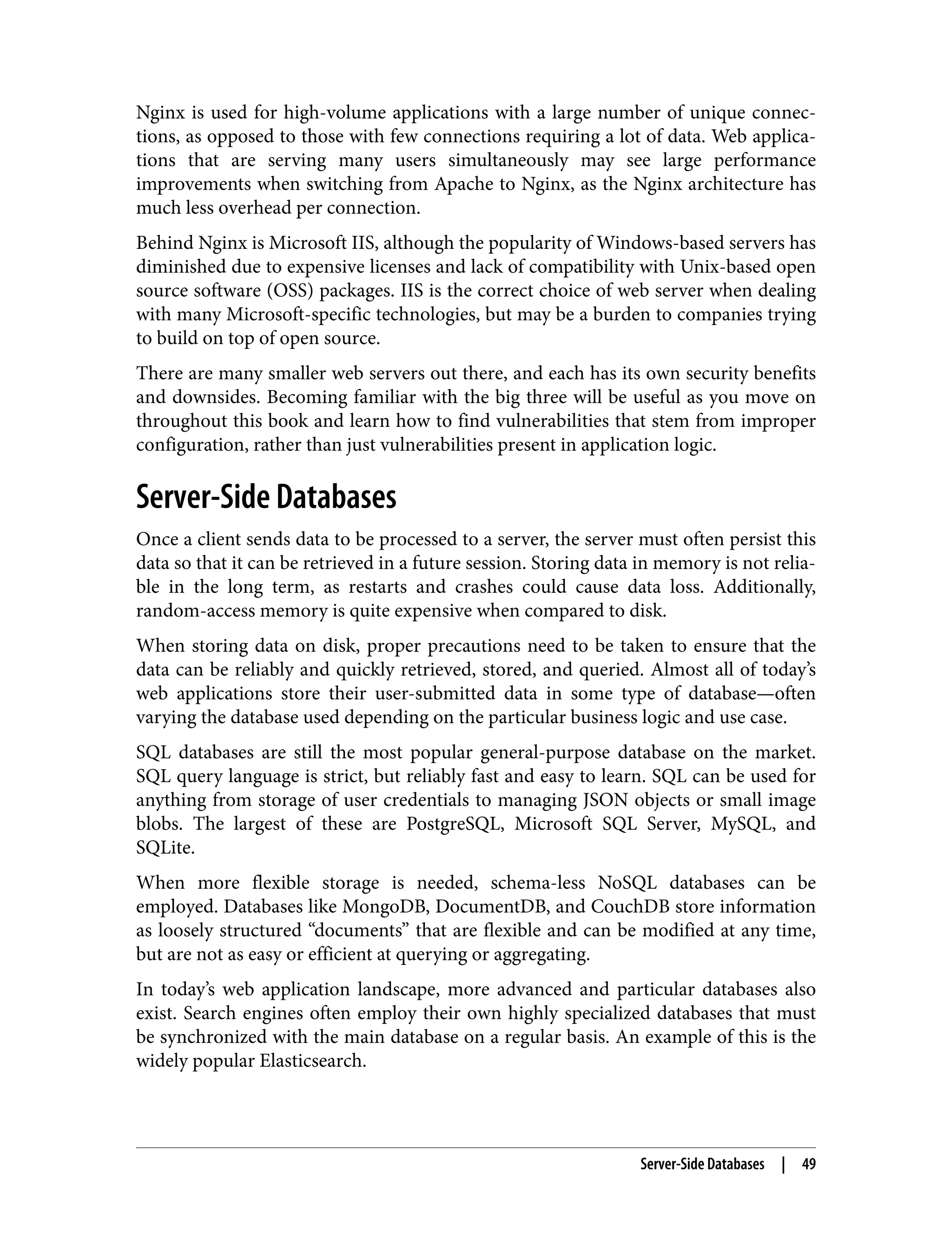 Nginx is used for high-volume applications with a large number of unique connec‐ tions, as opposed to those with few connections requiring a lot of data. Web applica‐ tions that are serving many users simultaneously may see large performance improvements when switching from Apache to Nginx, as the Nginx architecture has much less overhead per connection. Behind Nginx is Microsoft IIS, although the popularity of Windows-based servers has diminished due to expensive licenses and lack of compatibility with Unix-based open source software (OSS) packages. IIS is the correct choice of web server when dealing with many Microsoft-specific technologies, but may be a burden to companies trying to build on top of open source. There are many smaller web servers out there, and each has its own security benefits and downsides. Becoming familiar with the big three will be useful as you move on throughout this book and learn how to find vulnerabilities that stem from improper configuration, rather than just vulnerabilities present in application logic. Server-Side Databases Once a client sends data to be processed to a server, the server must often persist this data so that it can be retrieved in a future session. Storing data in memory is not relia‐ ble in the long term, as restarts and crashes could cause data loss. Additionally, random-access memory is quite expensive when compared to disk. When storing data on disk, proper precautions need to be taken to ensure that the data can be reliably and quickly retrieved, stored, and queried. Almost all of today’s web applications store their user-submitted data in some type of database—often varying the database used depending on the particular business logic and use case. SQL databases are still the most popular general-purpose database on the market. SQL query language is strict, but reliably fast and easy to learn. SQL can be used for anything from storage of user credentials to managing JSON objects or small image blobs. The largest of these are PostgreSQL, Microsoft SQL Server, MySQL, and SQLite. When more flexible storage is needed, schema-less NoSQL databases can be employed. Databases like MongoDB, DocumentDB, and CouchDB store information as loosely structured “documents” that are flexible and can be modified at any time, but are not as easy or efficient at querying or aggregating. In today’s web application landscape, more advanced and particular databases also exist. Search engines often employ their own highly specialized databases that must be synchronized with the main database on a regular basis. An example of this is the widely popular Elasticsearch. Server-Side Databases | 49 