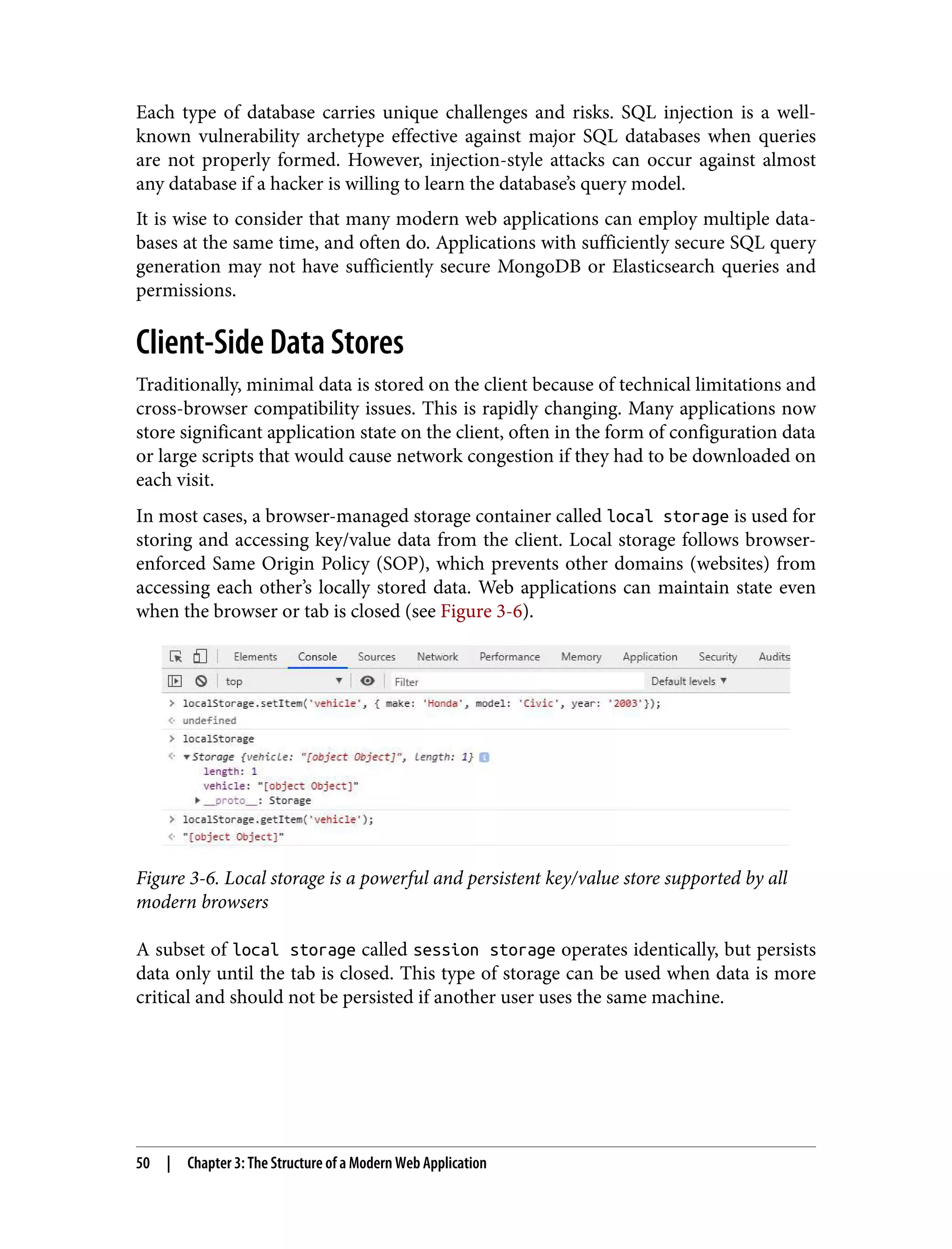 Each type of database carries unique challenges and risks. SQL injection is a well- known vulnerability archetype effective against major SQL databases when queries are not properly formed. However, injection-style attacks can occur against almost any database if a hacker is willing to learn the database’s query model. It is wise to consider that many modern web applications can employ multiple data‐ bases at the same time, and often do. Applications with sufficiently secure SQL query generation may not have sufficiently secure MongoDB or Elasticsearch queries and permissions. Client-Side Data Stores Traditionally, minimal data is stored on the client because of technical limitations and cross-browser compatibility issues. This is rapidly changing. Many applications now store significant application state on the client, often in the form of configuration data or large scripts that would cause network congestion if they had to be downloaded on each visit. In most cases, a browser-managed storage container called local storage is used for storing and accessing key/value data from the client. Local storage follows browser- enforced Same Origin Policy (SOP), which prevents other domains (websites) from accessing each other’s locally stored data. Web applications can maintain state even when the browser or tab is closed (see Figure 3-6). Figure 3-6. Local storage is a powerful and persistent key/value store supported by all modern browsers A subset of local storage called session storage operates identically, but persists data only until the tab is closed. This type of storage can be used when data is more critical and should not be persisted if another user uses the same machine. 50 | Chapter 3: The Structure of a Modern Web Application 