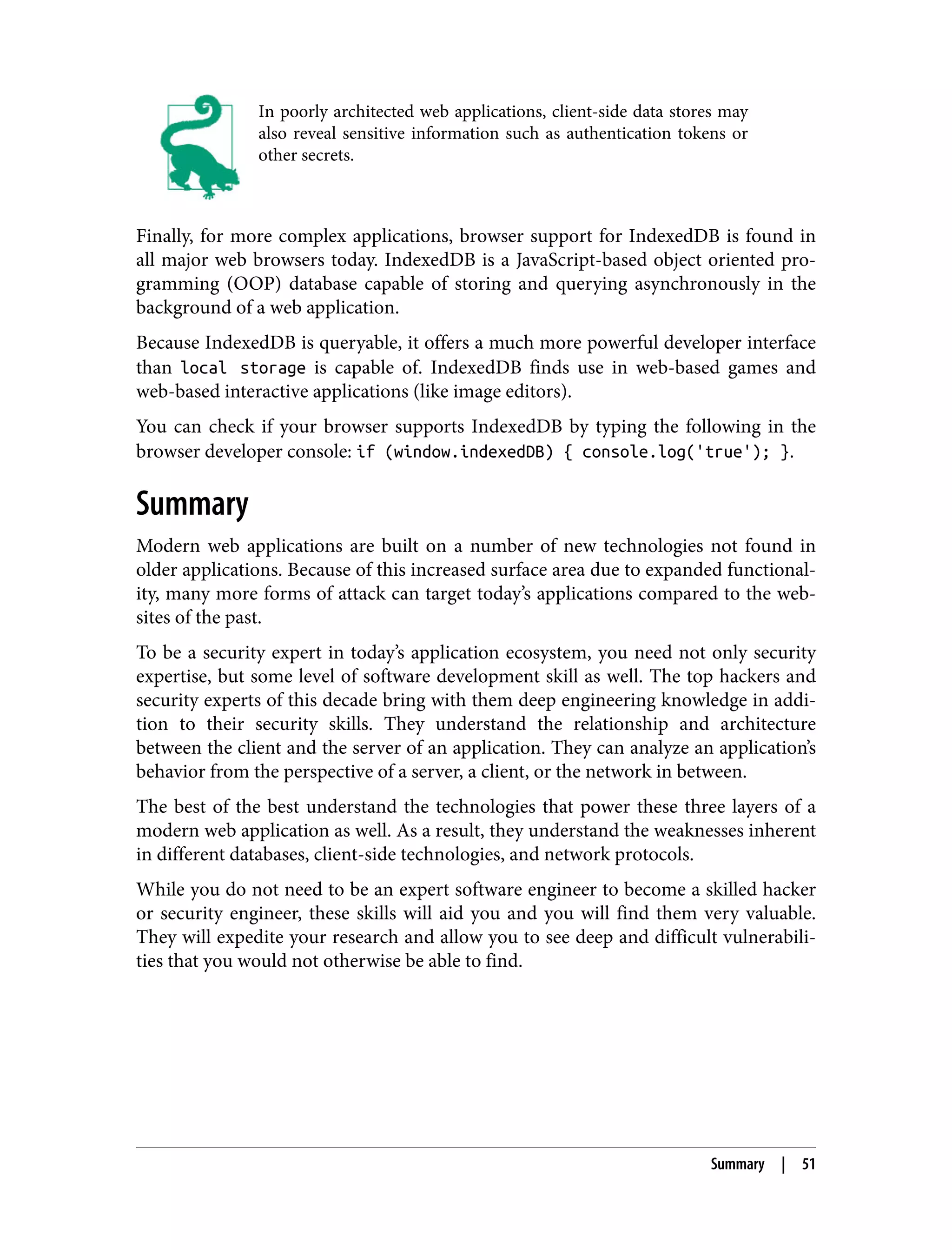In poorly architected web applications, client-side data stores may also reveal sensitive information such as authentication tokens or other secrets. Finally, for more complex applications, browser support for IndexedDB is found in all major web browsers today. IndexedDB is a JavaScript-based object oriented pro‐ gramming (OOP) database capable of storing and querying asynchronously in the background of a web application. Because IndexedDB is queryable, it offers a much more powerful developer interface than local storage is capable of. IndexedDB finds use in web-based games and web-based interactive applications (like image editors). You can check if your browser supports IndexedDB by typing the following in the browser developer console: if (window.indexedDB) { console.log('true'); }. Summary Modern web applications are built on a number of new technologies not found in older applications. Because of this increased surface area due to expanded functional‐ ity, many more forms of attack can target today’s applications compared to the web‐ sites of the past. To be a security expert in today’s application ecosystem, you need not only security expertise, but some level of software development skill as well. The top hackers and security experts of this decade bring with them deep engineering knowledge in addi‐ tion to their security skills. They understand the relationship and architecture between the client and the server of an application. They can analyze an application’s behavior from the perspective of a server, a client, or the network in between. The best of the best understand the technologies that power these three layers of a modern web application as well. As a result, they understand the weaknesses inherent in different databases, client-side technologies, and network protocols. While you do not need to be an expert software engineer to become a skilled hacker or security engineer, these skills will aid you and you will find them very valuable. They will expedite your research and allow you to see deep and difficult vulnerabili‐ ties that you would not otherwise be able to find. Summary | 51 
