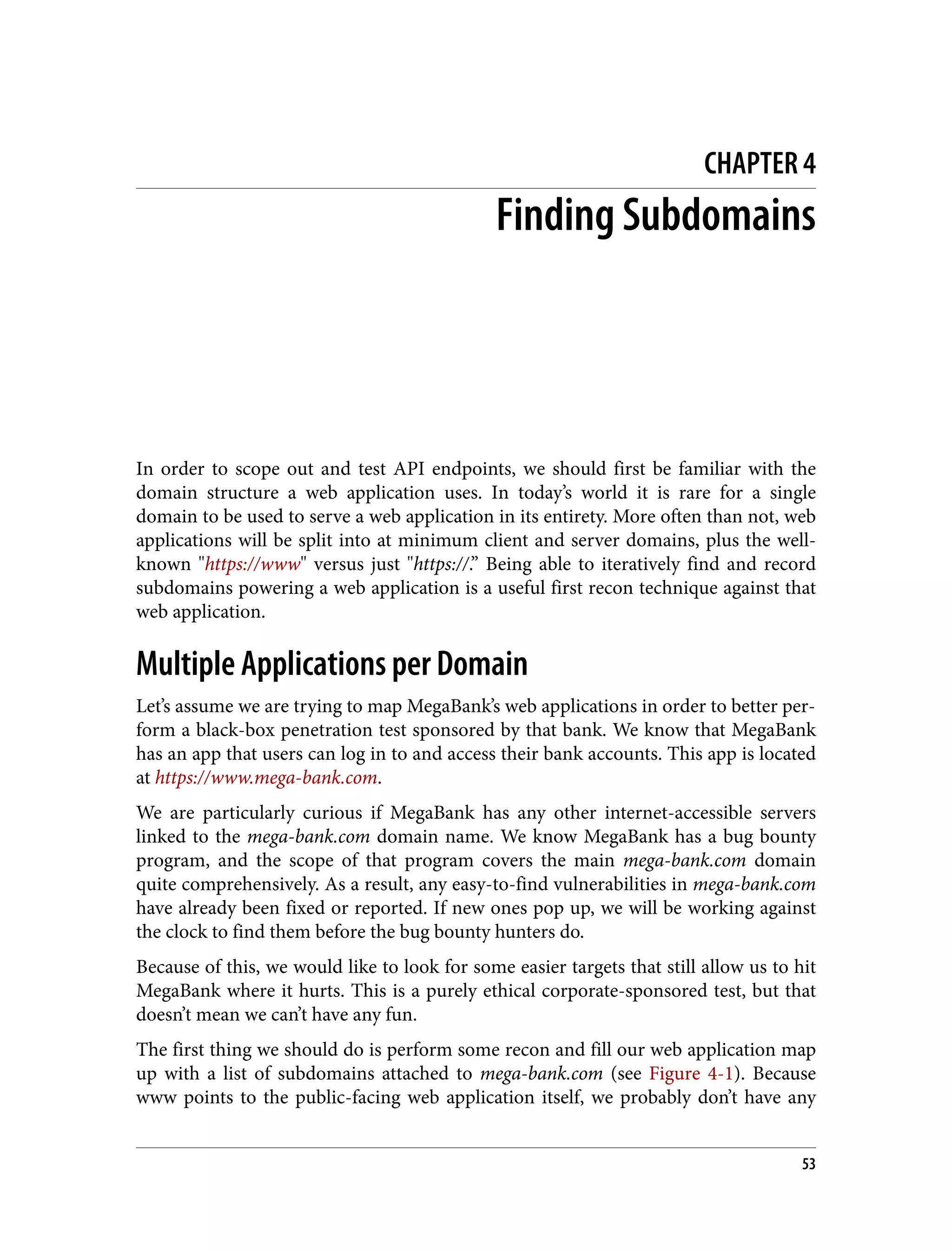CHAPTER 4 Finding Subdomains In order to scope out and test API endpoints, we should first be familiar with the domain structure a web application uses. In today’s world it is rare for a single domain to be used to serve a web application in its entirety. More often than not, web applications will be split into at minimum client and server domains, plus the well- known "https://www" versus just "https://.” Being able to iteratively find and record subdomains powering a web application is a useful first recon technique against that web application. Multiple Applications per Domain Let’s assume we are trying to map MegaBank’s web applications in order to better per‐ form a black-box penetration test sponsored by that bank. We know that MegaBank has an app that users can log in to and access their bank accounts. This app is located at https://www.mega-bank.com. We are particularly curious if MegaBank has any other internet-accessible servers linked to the mega-bank.com domain name. We know MegaBank has a bug bounty program, and the scope of that program covers the main mega-bank.com domain quite comprehensively. As a result, any easy-to-find vulnerabilities in mega-bank.com have already been fixed or reported. If new ones pop up, we will be working against the clock to find them before the bug bounty hunters do. Because of this, we would like to look for some easier targets that still allow us to hit MegaBank where it hurts. This is a purely ethical corporate-sponsored test, but that doesn’t mean we can’t have any fun. The first thing we should do is perform some recon and fill our web application map up with a list of subdomains attached to mega-bank.com (see Figure 4-1). Because www points to the public-facing web application itself, we probably don’t have any 53 