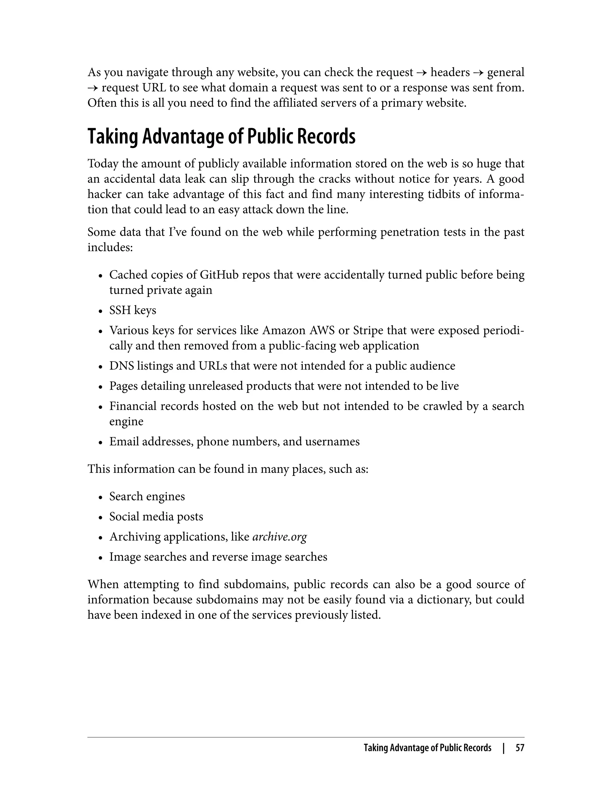 As you navigate through any website, you can check the request → headers → general → request URL to see what domain a request was sent to or a response was sent from. Often this is all you need to find the affiliated servers of a primary website. Taking Advantage of Public Records Today the amount of publicly available information stored on the web is so huge that an accidental data leak can slip through the cracks without notice for years. A good hacker can take advantage of this fact and find many interesting tidbits of informa‐ tion that could lead to an easy attack down the line. Some data that I’ve found on the web while performing penetration tests in the past includes: • Cached copies of GitHub repos that were accidentally turned public before being turned private again • SSH keys • Various keys for services like Amazon AWS or Stripe that were exposed periodi‐ cally and then removed from a public-facing web application • DNS listings and URLs that were not intended for a public audience • Pages detailing unreleased products that were not intended to be live • Financial records hosted on the web but not intended to be crawled by a search engine • Email addresses, phone numbers, and usernames This information can be found in many places, such as: • Search engines • Social media posts • Archiving applications, like archive.org • Image searches and reverse image searches When attempting to find subdomains, public records can also be a good source of information because subdomains may not be easily found via a dictionary, but could have been indexed in one of the services previously listed. Taking Advantage of Public Records | 57 