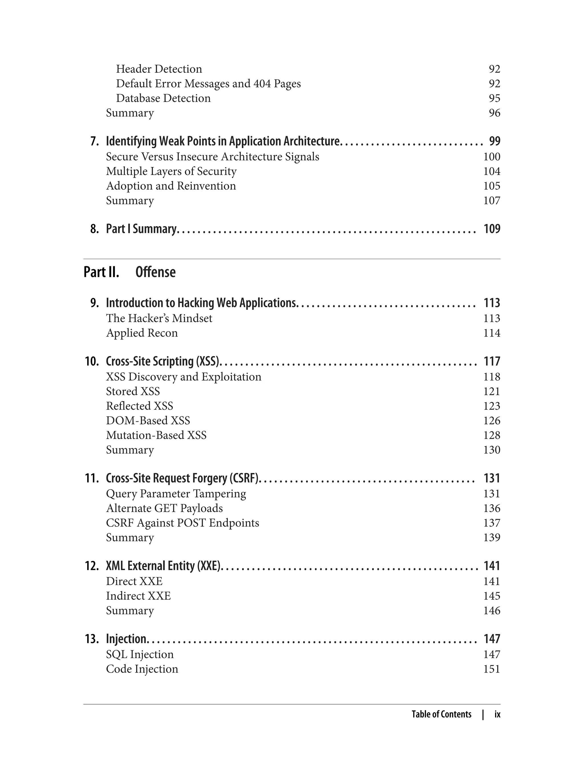 Header Detection 92 Default Error Messages and 404 Pages 92 Database Detection 95 Summary 96 7. Identifying Weak Points in Application Architecture. . . . . . . . . . . . . . . . . . . . . . . . . . . . 99 Secure Versus Insecure Architecture Signals 100 Multiple Layers of Security 104 Adoption and Reinvention 105 Summary 107 8. Part I Summary. . . . . . . . . . . . . . . . . . . . . . . . . . . . . . . . . . . . . . . . . . . . . . . . . . . . . . . . . . 109 Part II. Offense 9. Introduction to Hacking Web Applications. . . . . . . . . . . . . . . . . . . . . . . . . . . . . . . . . . . 113 The Hacker’s Mindset 113 Applied Recon 114 10. Cross-Site Scripting (XSS). . . . . . . . . . . . . . . . . . . . . . . . . . . . . . . . . . . . . . . . . . . . . . . . . . 117 XSS Discovery and Exploitation 118 Stored XSS 121 Reflected XSS 123 DOM-Based XSS 126 Mutation-Based XSS 128 Summary 130 11. Cross-Site Request Forgery (CSRF). . . . . . . . . . . . . . . . . . . . . . . . . . . . . . . . . . . . . . . . . . 131 Query Parameter Tampering 131 Alternate GET Payloads 136 CSRF Against POST Endpoints 137 Summary 139 12. XML External Entity (XXE). . . . . . . . . . . . . . . . . . . . . . . . . . . . . . . . . . . . . . . . . . . . . . . . . . 141 Direct XXE 141 Indirect XXE 145 Summary 146 13. Injection. . . . . . . . . . . . . . . . . . . . . . . . . . . . . . . . . . . . . . . . . . . . . . . . . . . . . . . . . . . . . . . . 147 SQL Injection 147 Code Injection 151 Table of Contents | ix 
