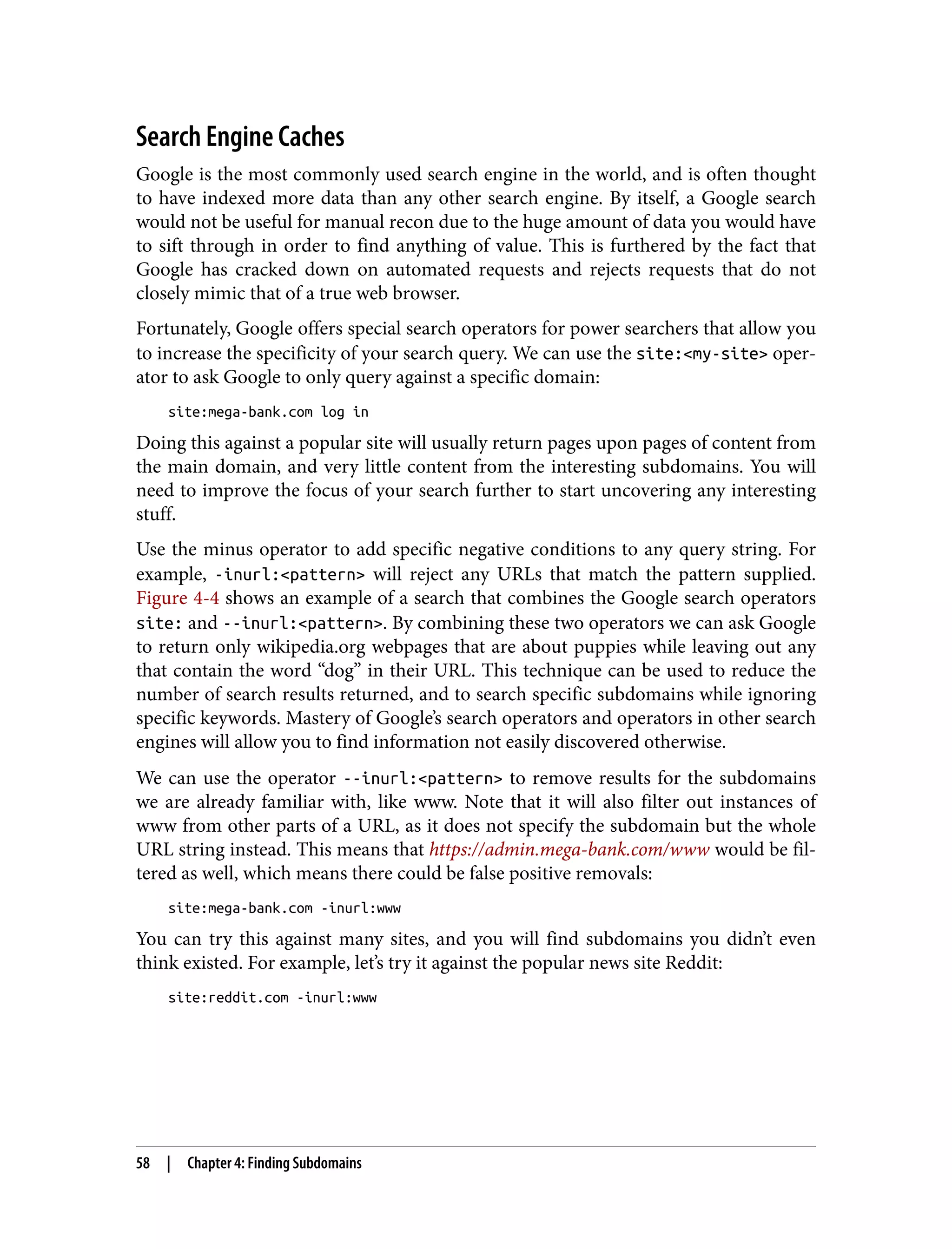 Search Engine Caches Google is the most commonly used search engine in the world, and is often thought to have indexed more data than any other search engine. By itself, a Google search would not be useful for manual recon due to the huge amount of data you would have to sift through in order to find anything of value. This is furthered by the fact that Google has cracked down on automated requests and rejects requests that do not closely mimic that of a true web browser. Fortunately, Google offers special search operators for power searchers that allow you to increase the specificity of your search query. We can use the site:<my-site> oper‐ ator to ask Google to only query against a specific domain: site:mega-bank.com log in Doing this against a popular site will usually return pages upon pages of content from the main domain, and very little content from the interesting subdomains. You will need to improve the focus of your search further to start uncovering any interesting stuff. Use the minus operator to add specific negative conditions to any query string. For example, -inurl:<pattern> will reject any URLs that match the pattern supplied. Figure 4-4 shows an example of a search that combines the Google search operators site: and --inurl:<pattern>. By combining these two operators we can ask Google to return only wikipedia.org webpages that are about puppies while leaving out any that contain the word “dog” in their URL. This technique can be used to reduce the number of search results returned, and to search specific subdomains while ignoring specific keywords. Mastery of Google’s search operators and operators in other search engines will allow you to find information not easily discovered otherwise. We can use the operator --inurl:<pattern> to remove results for the subdomains we are already familiar with, like www. Note that it will also filter out instances of www from other parts of a URL, as it does not specify the subdomain but the whole URL string instead. This means that https://admin.mega-bank.com/www would be fil‐ tered as well, which means there could be false positive removals: site:mega-bank.com -inurl:www You can try this against many sites, and you will find subdomains you didn’t even think existed. For example, let’s try it against the popular news site Reddit: site:reddit.com -inurl:www 58 | Chapter 4: Finding Subdomains 