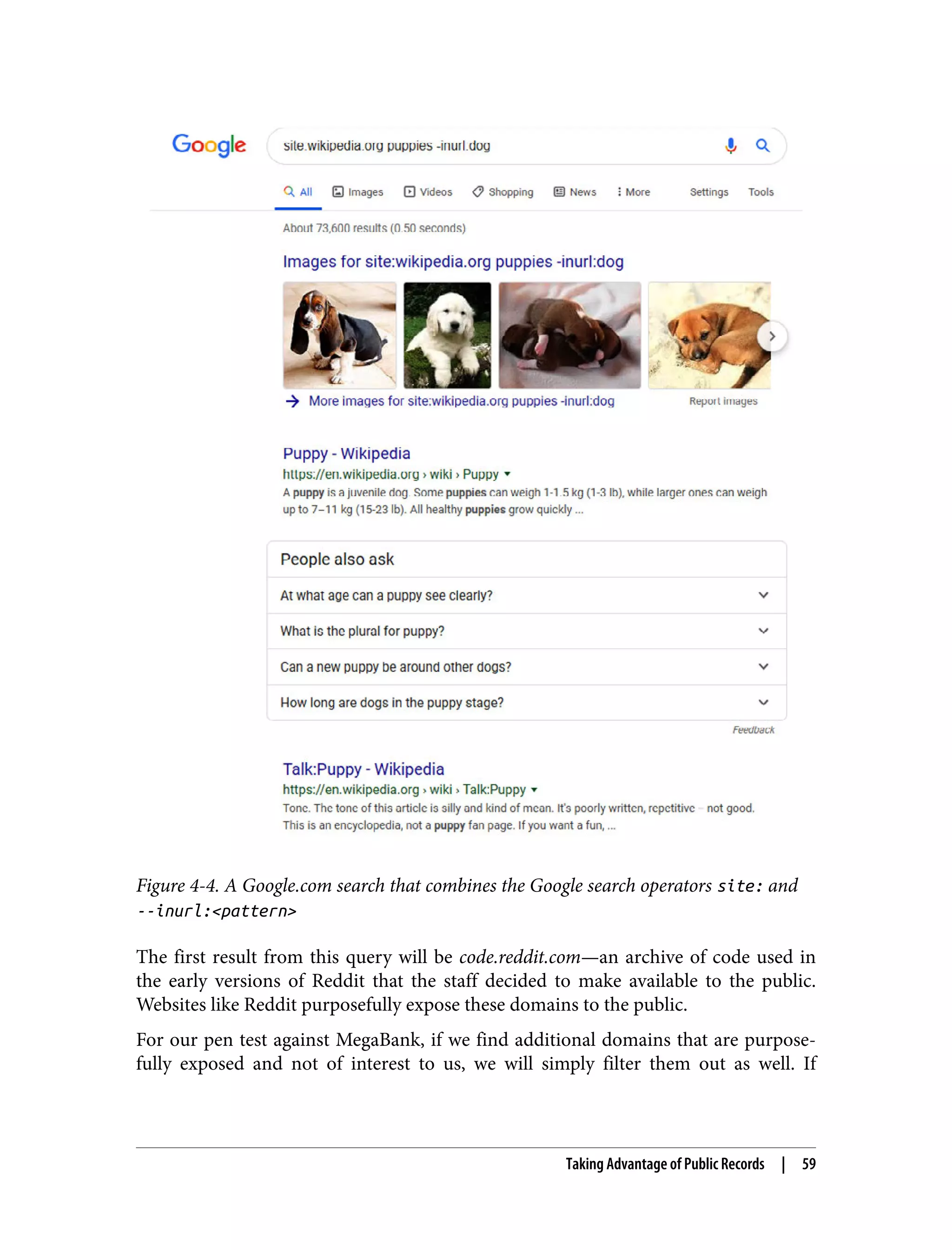 Figure 4-4. A Google.com search that combines the Google search operators site: and --inurl:<pattern> The first result from this query will be code.reddit.com—an archive of code used in the early versions of Reddit that the staff decided to make available to the public. Websites like Reddit purposefully expose these domains to the public. For our pen test against MegaBank, if we find additional domains that are purpose‐ fully exposed and not of interest to us, we will simply filter them out as well. If Taking Advantage of Public Records | 59 