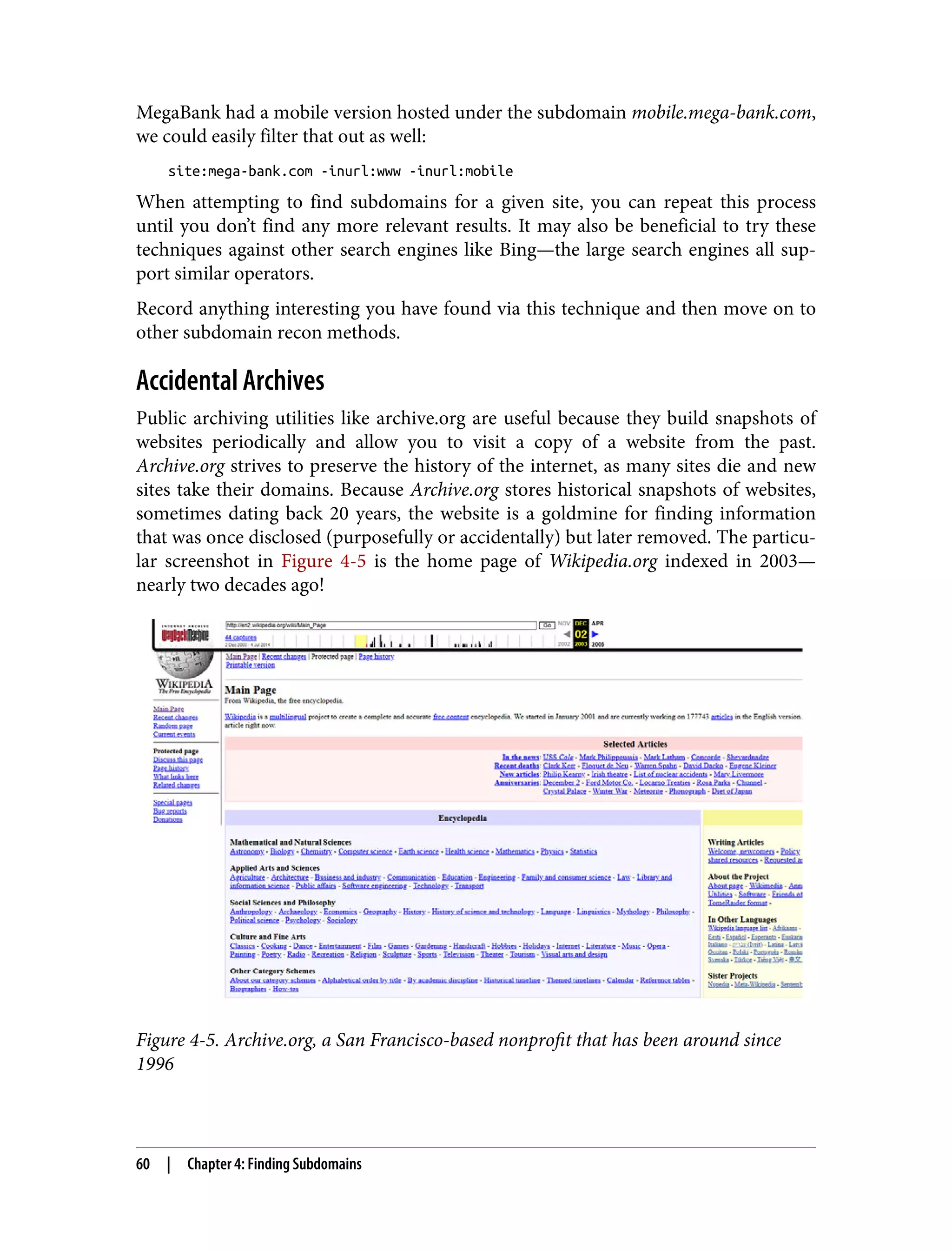 MegaBank had a mobile version hosted under the subdomain mobile.mega-bank.com, we could easily filter that out as well: site:mega-bank.com -inurl:www -inurl:mobile When attempting to find subdomains for a given site, you can repeat this process until you don’t find any more relevant results. It may also be beneficial to try these techniques against other search engines like Bing—the large search engines all sup‐ port similar operators. Record anything interesting you have found via this technique and then move on to other subdomain recon methods. Accidental Archives Public archiving utilities like archive.org are useful because they build snapshots of websites periodically and allow you to visit a copy of a website from the past. Archive.org strives to preserve the history of the internet, as many sites die and new sites take their domains. Because Archive.org stores historical snapshots of websites, sometimes dating back 20 years, the website is a goldmine for finding information that was once disclosed (purposefully or accidentally) but later removed. The particu‐ lar screenshot in Figure 4-5 is the home page of Wikipedia.org indexed in 2003— nearly two decades ago! Figure 4-5. Archive.org, a San Francisco-based nonprofit that has been around since 1996 60 | Chapter 4: Finding Subdomains 