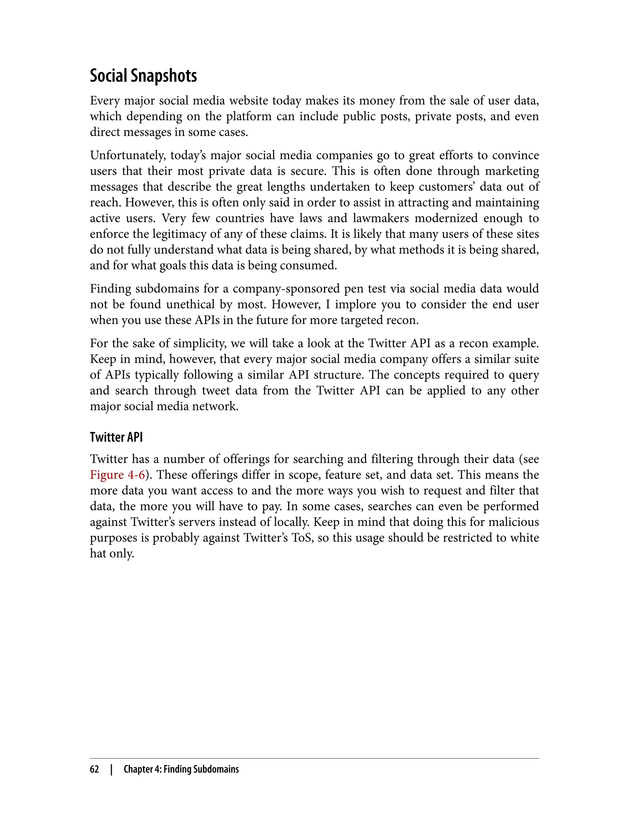 Social Snapshots Every major social media website today makes its money from the sale of user data, which depending on the platform can include public posts, private posts, and even direct messages in some cases. Unfortunately, today’s major social media companies go to great efforts to convince users that their most private data is secure. This is often done through marketing messages that describe the great lengths undertaken to keep customers’ data out of reach. However, this is often only said in order to assist in attracting and maintaining active users. Very few countries have laws and lawmakers modernized enough to enforce the legitimacy of any of these claims. It is likely that many users of these sites do not fully understand what data is being shared, by what methods it is being shared, and for what goals this data is being consumed. Finding subdomains for a company-sponsored pen test via social media data would not be found unethical by most. However, I implore you to consider the end user when you use these APIs in the future for more targeted recon. For the sake of simplicity, we will take a look at the Twitter API as a recon example. Keep in mind, however, that every major social media company offers a similar suite of APIs typically following a similar API structure. The concepts required to query and search through tweet data from the Twitter API can be applied to any other major social media network. Twitter API Twitter has a number of offerings for searching and filtering through their data (see Figure 4-6). These offerings differ in scope, feature set, and data set. This means the more data you want access to and the more ways you wish to request and filter that data, the more you will have to pay. In some cases, searches can even be performed against Twitter’s servers instead of locally. Keep in mind that doing this for malicious purposes is probably against Twitter’s ToS, so this usage should be restricted to white hat only. 62 | Chapter 4: Finding Subdomains 