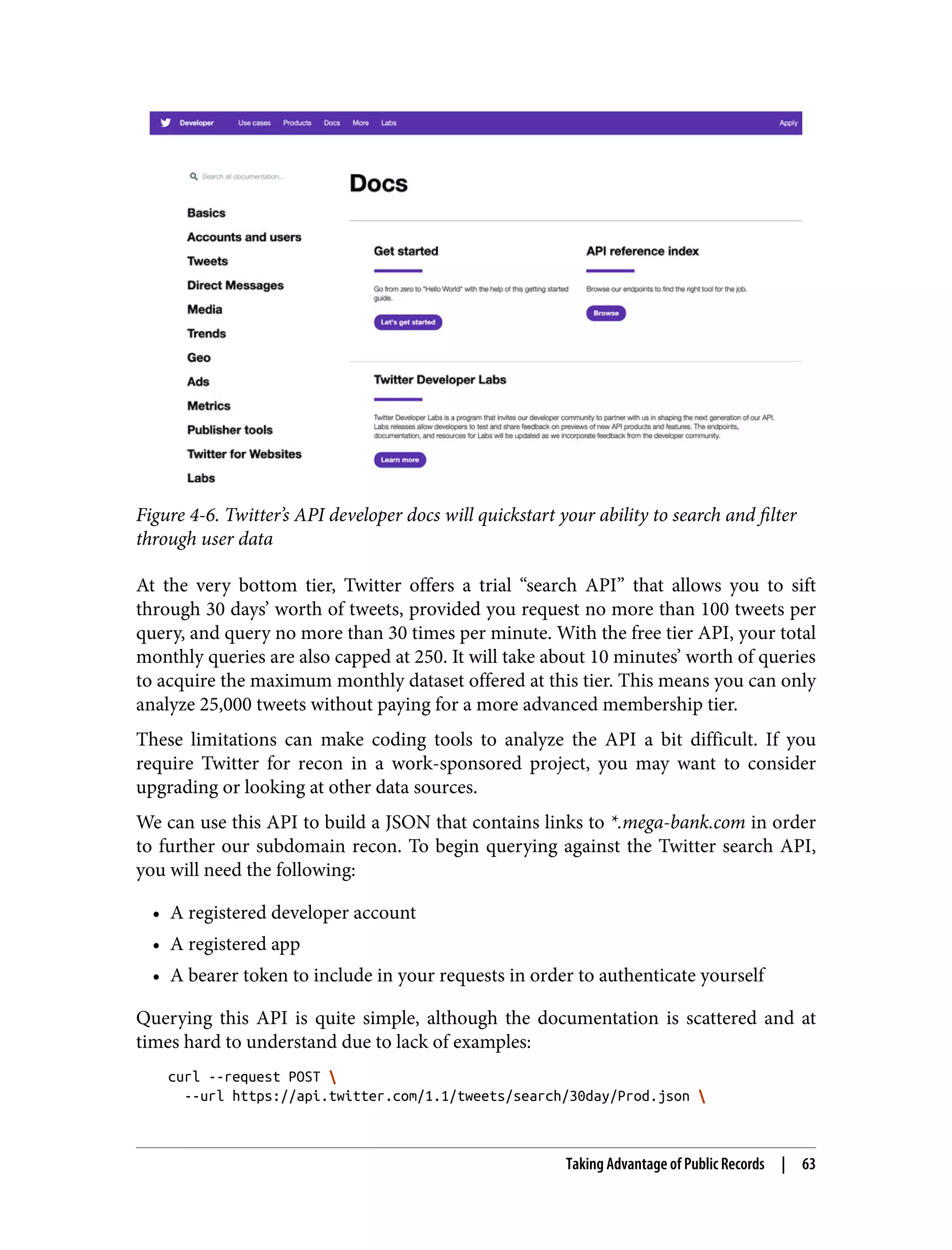 Figure 4-6. Twitter’s API developer docs will quickstart your ability to search and filter through user data At the very bottom tier, Twitter offers a trial “search API” that allows you to sift through 30 days’ worth of tweets, provided you request no more than 100 tweets per query, and query no more than 30 times per minute. With the free tier API, your total monthly queries are also capped at 250. It will take about 10 minutes’ worth of queries to acquire the maximum monthly dataset offered at this tier. This means you can only analyze 25,000 tweets without paying for a more advanced membership tier. These limitations can make coding tools to analyze the API a bit difficult. If you require Twitter for recon in a work-sponsored project, you may want to consider upgrading or looking at other data sources. We can use this API to build a JSON that contains links to *.mega-bank.com in order to further our subdomain recon. To begin querying against the Twitter search API, you will need the following: • A registered developer account • A registered app • A bearer token to include in your requests in order to authenticate yourself Querying this API is quite simple, although the documentation is scattered and at times hard to understand due to lack of examples: curl --request POST --url https://api.twitter.com/1.1/tweets/search/30day/Prod.json Taking Advantage of Public Records | 63 