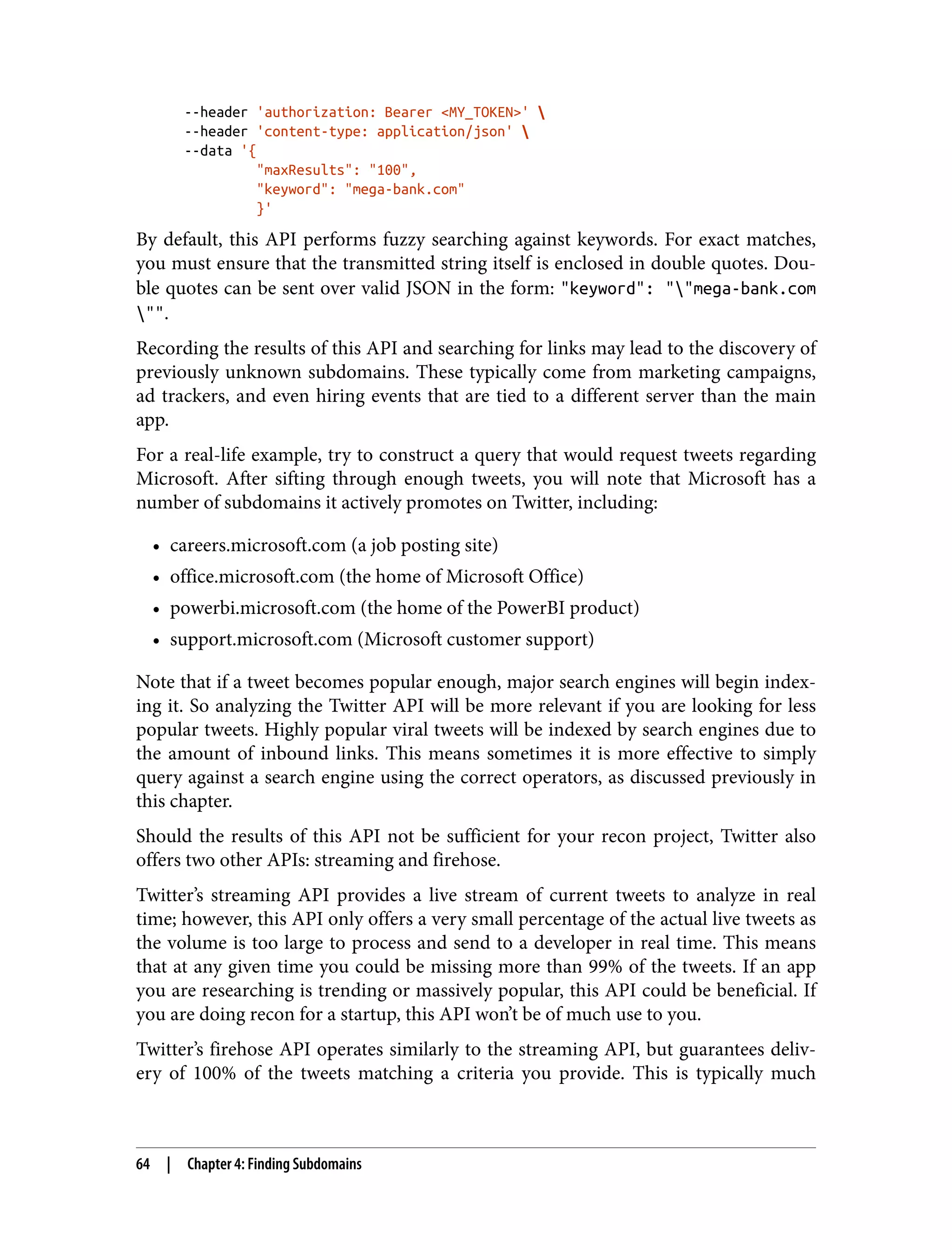 --header 'authorization: Bearer <MY_TOKEN>' --header 'content-type: application/json' --data '{ "maxResults": "100", "keyword": "mega-bank.com" }' By default, this API performs fuzzy searching against keywords. For exact matches, you must ensure that the transmitted string itself is enclosed in double quotes. Dou‐ ble quotes can be sent over valid JSON in the form: "keyword": ""mega-bank.com "". Recording the results of this API and searching for links may lead to the discovery of previously unknown subdomains. These typically come from marketing campaigns, ad trackers, and even hiring events that are tied to a different server than the main app. For a real-life example, try to construct a query that would request tweets regarding Microsoft. After sifting through enough tweets, you will note that Microsoft has a number of subdomains it actively promotes on Twitter, including: • careers.microsoft.com (a job posting site) • office.microsoft.com (the home of Microsoft Office) • powerbi.microsoft.com (the home of the PowerBI product) • support.microsoft.com (Microsoft customer support) Note that if a tweet becomes popular enough, major search engines will begin index‐ ing it. So analyzing the Twitter API will be more relevant if you are looking for less popular tweets. Highly popular viral tweets will be indexed by search engines due to the amount of inbound links. This means sometimes it is more effective to simply query against a search engine using the correct operators, as discussed previously in this chapter. Should the results of this API not be sufficient for your recon project, Twitter also offers two other APIs: streaming and firehose. Twitter’s streaming API provides a live stream of current tweets to analyze in real time; however, this API only offers a very small percentage of the actual live tweets as the volume is too large to process and send to a developer in real time. This means that at any given time you could be missing more than 99% of the tweets. If an app you are researching is trending or massively popular, this API could be beneficial. If you are doing recon for a startup, this API won’t be of much use to you. Twitter’s firehose API operates similarly to the streaming API, but guarantees deliv‐ ery of 100% of the tweets matching a criteria you provide. This is typically much 64 | Chapter 4: Finding Subdomains 