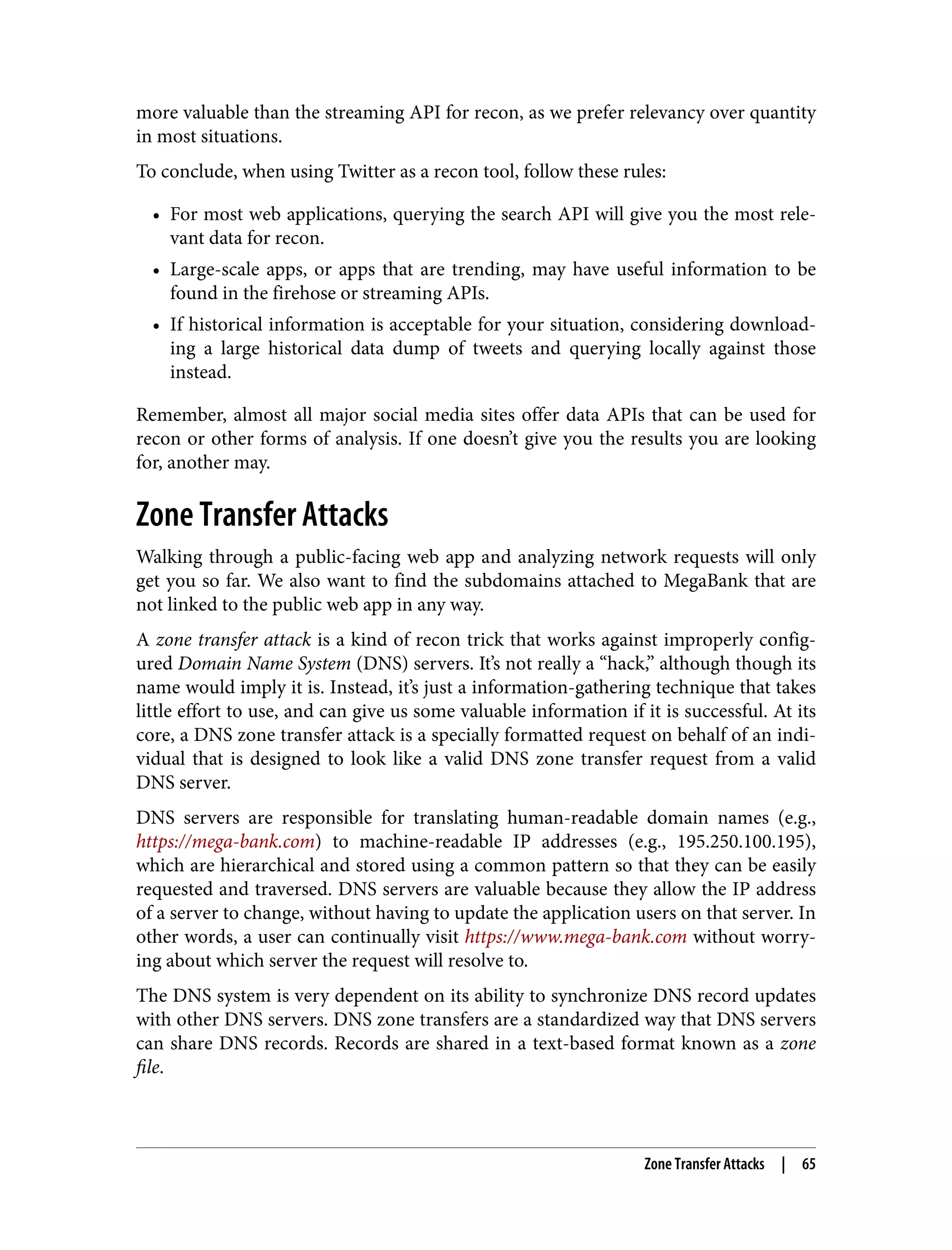 more valuable than the streaming API for recon, as we prefer relevancy over quantity in most situations. To conclude, when using Twitter as a recon tool, follow these rules: • For most web applications, querying the search API will give you the most rele‐ vant data for recon. • Large-scale apps, or apps that are trending, may have useful information to be found in the firehose or streaming APIs. • If historical information is acceptable for your situation, considering download‐ ing a large historical data dump of tweets and querying locally against those instead. Remember, almost all major social media sites offer data APIs that can be used for recon or other forms of analysis. If one doesn’t give you the results you are looking for, another may. Zone Transfer Attacks Walking through a public-facing web app and analyzing network requests will only get you so far. We also want to find the subdomains attached to MegaBank that are not linked to the public web app in any way. A zone transfer attack is a kind of recon trick that works against improperly config‐ ured Domain Name System (DNS) servers. It’s not really a “hack,” although though its name would imply it is. Instead, it’s just a information-gathering technique that takes little effort to use, and can give us some valuable information if it is successful. At its core, a DNS zone transfer attack is a specially formatted request on behalf of an indi‐ vidual that is designed to look like a valid DNS zone transfer request from a valid DNS server. DNS servers are responsible for translating human-readable domain names (e.g., https://mega-bank.com) to machine-readable IP addresses (e.g., 195.250.100.195), which are hierarchical and stored using a common pattern so that they can be easily requested and traversed. DNS servers are valuable because they allow the IP address of a server to change, without having to update the application users on that server. In other words, a user can continually visit https://www.mega-bank.com without worry‐ ing about which server the request will resolve to. The DNS system is very dependent on its ability to synchronize DNS record updates with other DNS servers. DNS zone transfers are a standardized way that DNS servers can share DNS records. Records are shared in a text-based format known as a zone file. Zone Transfer Attacks | 65 