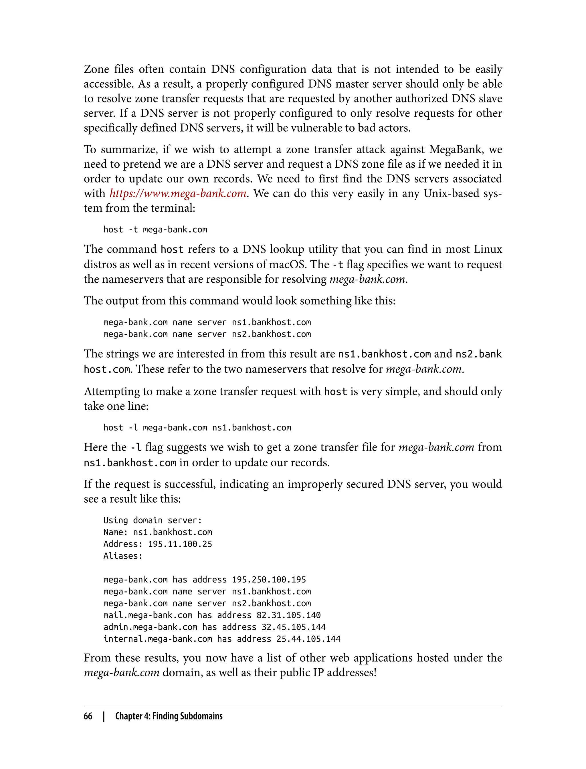 Zone files often contain DNS configuration data that is not intended to be easily accessible. As a result, a properly configured DNS master server should only be able to resolve zone transfer requests that are requested by another authorized DNS slave server. If a DNS server is not properly configured to only resolve requests for other specifically defined DNS servers, it will be vulnerable to bad actors. To summarize, if we wish to attempt a zone transfer attack against MegaBank, we need to pretend we are a DNS server and request a DNS zone file as if we needed it in order to update our own records. We need to first find the DNS servers associated with https://www.mega-bank.com. We can do this very easily in any Unix-based sys‐ tem from the terminal: host -t mega-bank.com The command host refers to a DNS lookup utility that you can find in most Linux distros as well as in recent versions of macOS. The -t flag specifies we want to request the nameservers that are responsible for resolving mega-bank.com. The output from this command would look something like this: mega-bank.com name server ns1.bankhost.com mega-bank.com name server ns2.bankhost.com The strings we are interested in from this result are ns1.bankhost.com and ns2.bank host.com. These refer to the two nameservers that resolve for mega-bank.com. Attempting to make a zone transfer request with host is very simple, and should only take one line: host -l mega-bank.com ns1.bankhost.com Here the -l flag suggests we wish to get a zone transfer file for mega-bank.com from ns1.bankhost.com in order to update our records. If the request is successful, indicating an improperly secured DNS server, you would see a result like this: Using domain server: Name: ns1.bankhost.com Address: 195.11.100.25 Aliases: mega-bank.com has address 195.250.100.195 mega-bank.com name server ns1.bankhost.com mega-bank.com name server ns2.bankhost.com mail.mega-bank.com has address 82.31.105.140 admin.mega-bank.com has address 32.45.105.144 internal.mega-bank.com has address 25.44.105.144 From these results, you now have a list of other web applications hosted under the mega-bank.com domain, as well as their public IP addresses! 66 | Chapter 4: Finding Subdomains 