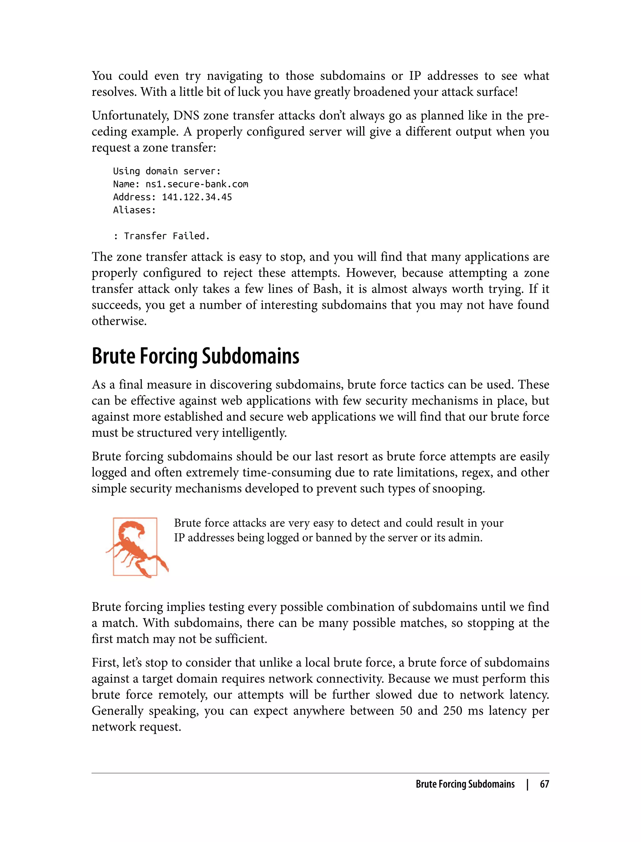 You could even try navigating to those subdomains or IP addresses to see what resolves. With a little bit of luck you have greatly broadened your attack surface! Unfortunately, DNS zone transfer attacks don’t always go as planned like in the pre‐ ceding example. A properly configured server will give a different output when you request a zone transfer: Using domain server: Name: ns1.secure-bank.com Address: 141.122.34.45 Aliases: : Transfer Failed. The zone transfer attack is easy to stop, and you will find that many applications are properly configured to reject these attempts. However, because attempting a zone transfer attack only takes a few lines of Bash, it is almost always worth trying. If it succeeds, you get a number of interesting subdomains that you may not have found otherwise. Brute Forcing Subdomains As a final measure in discovering subdomains, brute force tactics can be used. These can be effective against web applications with few security mechanisms in place, but against more established and secure web applications we will find that our brute force must be structured very intelligently. Brute forcing subdomains should be our last resort as brute force attempts are easily logged and often extremely time-consuming due to rate limitations, regex, and other simple security mechanisms developed to prevent such types of snooping. Brute force attacks are very easy to detect and could result in your IP addresses being logged or banned by the server or its admin. Brute forcing implies testing every possible combination of subdomains until we find a match. With subdomains, there can be many possible matches, so stopping at the first match may not be sufficient. First, let’s stop to consider that unlike a local brute force, a brute force of subdomains against a target domain requires network connectivity. Because we must perform this brute force remotely, our attempts will be further slowed due to network latency. Generally speaking, you can expect anywhere between 50 and 250 ms latency per network request. Brute Forcing Subdomains | 67 