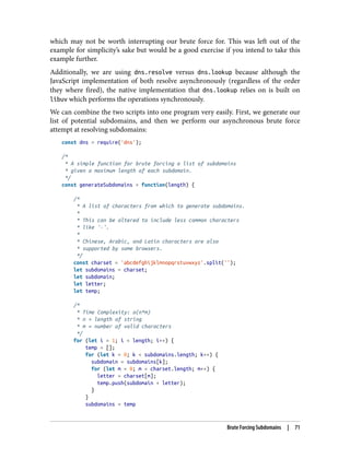 which may not be worth interrupting our brute force for. This was left out of the
example for simplicity’s sake but would be a good exercise if you intend to take this
example further.
Additionally, we are using dns.resolve versus dns.lookup because although the
JavaScript implementation of both resolve asynchronously (regardless of the order
they where fired), the native implementation that dns.lookup relies on is built on
libuv which performs the operations synchronously.
We can combine the two scripts into one program very easily. First, we generate our
list of potential subdomains, and then we perform our asynchronous brute force
attempt at resolving subdomains:
const dns = require('dns');
/*
* A simple function for brute forcing a list of subdomains
* given a maximum length of each subdomain.
*/
const generateSubdomains = function(length) {
/*
* A list of characters from which to generate subdomains.
*
* This can be altered to include less common characters
* like '-'.
*
* Chinese, Arabic, and Latin characters are also
* supported by some browsers.
*/
const charset = 'abcdefghijklmnopqrstuvwxyz'.split('');
let subdomains = charset;
let subdomain;
let letter;
let temp;
/*
* Time Complexity: o(n*m)
* n = length of string
* m = number of valid characters
*/
for (let i = 1; i < length; i++) {
temp = [];
for (let k = 0; k < subdomains.length; k++) {
subdomain = subdomains[k];
for (let m = 0; m < charset.length; m++) {
letter = charset[m];
temp.push(subdomain + letter);
}
}
subdomains = temp
Brute Forcing Subdomains | 71
 