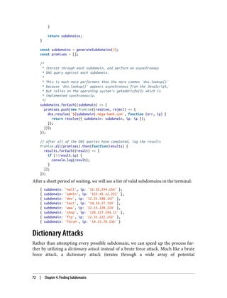 }
return subdomains;
}
const subdomains = generateSubdomains(4);
const promises = [];
/*
* Iterate through each subdomain, and perform an asynchronous
* DNS query against each subdomain.
*
* This is much more performant than the more common `dns.lookup()`
* because `dns.lookup()` appears asynchronous from the JavaScript,
* but relies on the operating system's getaddrinfo(3) which is
* implemented synchronously.
*/
subdomains.forEach((subdomain) => {
promises.push(new Promise((resolve, reject) => {
dns.resolve(`${subdomain}.mega-bank.com`, function (err, ip) {
return resolve({ subdomain: subdomain, ip: ip });
});
}));
});
// after all of the DNS queries have completed, log the results
Promise.all(promises).then(function(results) {
results.forEach((result) => {
if (!!result.ip) {
console.log(result);
}
});
});
After a short period of waiting, we will see a list of valid subdomains in the terminal:
{ subdomain: 'mail', ip: '12.32.244.156' },
{ subdomain: 'admin', ip: '123.42.12.222' },
{ subdomain: 'dev', ip: '12.21.240.117' },
{ subdomain: 'test', ip: '14.34.27.119' },
{ subdomain: 'www', ip: '12.14.220.224' },
{ subdomain: 'shop', ip: '128.127.244.11' },
{ subdomain: 'ftp', ip: '12.31.222.212' },
{ subdomain: 'forum', ip: '14.15.78.136' }
Dictionary Attacks
Rather than attempting every possible subdomain, we can speed up the process fur‐
ther by utilizing a dictionary attack instead of a brute force attack. Much like a brute
force attack, a dictionary attack iterates through a wide array of potential
72 | Chapter 4: Finding Subdomains
 
