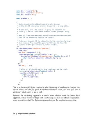 const dns = require('dns');
const csv = require('csv-parser');
const fs = require('fs');
const promises = [];
/*
* Begin streaming the subdomain data from disk (versus
* pulling it all into memory at once, in case it is a large file).
*
* On each line, call `dns.resolve` to query the subdomain and
* check if it exists. Store these promises in the `promises` array.
*
* When all lines have been read, and all promises have been resolved,
* then log the subdomains found to the console.
*
* Performance Upgrade: if the subdomains list is exceptionally large,
* then a second file should be opened and the results should be
* streamed to that file whenever a promise resolves.
*/
fs.createReadStream('subdomains-10000.txt')
.pipe(csv())
.on('data', (subdomain) => {
promises.push(new Promise((resolve, reject) => {
dns.resolve(`${subdomain}.mega-bank.com`, function (err, ip) {
return resolve({ subdomain: subdomain, ip: ip });
});
}));
})
.on('end', () => {
// after all of the DNS queries have completed, log the results
Promise.all(promises).then(function(results) {
results.forEach((result) => {
if (!!result.ip) {
console.log(result);
}
});
});
});
Yes, it is that simple! If you can find a solid dictionary of subdomains (it’s just one
search away), you can just paste it into the brute force script, and now you have a
dictionary attack script to use as well.
Because the dictionary approach is much more efficient than the brute force
approach, it may be wise to begin with a dictionary and then use a brute force subdo‐
main generation only if the dictionary does not return the results you are seeking.
74 | Chapter 4: Finding Subdomains
 