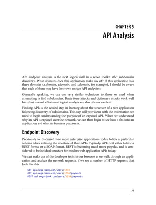 CHAPTER 5
API Analysis
API endpoint analysis is the next logical skill in a recon toolkit after subdomain
discovery. What domains does this application make use of? If this application has
three domains (x.domain, y.domain, and z.domain, for example), I should be aware
that each of them may have their own unique API endpoints.
Generally speaking, we can use very similar techniques to those we used when
attempting to find subdomains. Brute force attacks and dictionary attacks work well
here, but manual efforts and logical analysis are also often rewarded.
Finding APIs is the second step in learning about the structure of a web application
following discovery of subdomains. This step will provide us with the information we
need to begin understanding the purpose of an exposed API. When we understand
why an API is exposed over the network, we can then begin to see how it fits into an
application and what its business purpose is.
Endpoint Discovery
Previously we discussed how most enterprise applications today follow a particular
scheme when defining the structure of their APIs. Typically, APIs will either follow a
REST format or a SOAP format. REST is becoming much more popular, and is con‐
sidered to be the ideal structure for modern web application APIs today.
We can make use of the developer tools in our browser as we walk through an appli‐
cation and analyze the network requests. If we see a number of HTTP requests that
look like this:
GET api.mega-bank.com/users/1234
GET api.mega-bank.com/users/1234/payments
POST api.mega-bank.com/users/1234/payments
77
 