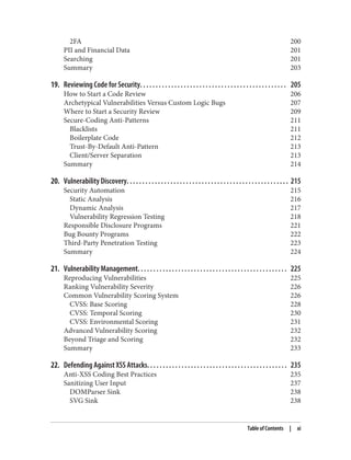 2FA 200
PII and Financial Data 201
Searching 201
Summary 203
19. Reviewing Code for Security. . . . . . . . . . . . . . . . . . . . . . . . . . . . . . . . . . . . . . . . . . . . . . . 205
How to Start a Code Review 206
Archetypical Vulnerabilities Versus Custom Logic Bugs 207
Where to Start a Security Review 209
Secure-Coding Anti-Patterns 211
Blacklists 211
Boilerplate Code 212
Trust-By-Default Anti-Pattern 213
Client/Server Separation 213
Summary 214
20. Vulnerability Discovery. . . . . . . . . . . . . . . . . . . . . . . . . . . . . . . . . . . . . . . . . . . . . . . . . . . . 215
Security Automation 215
Static Analysis 216
Dynamic Analysis 217
Vulnerability Regression Testing 218
Responsible Disclosure Programs 221
Bug Bounty Programs 222
Third-Party Penetration Testing 223
Summary 224
21. Vulnerability Management. . . . . . . . . . . . . . . . . . . . . . . . . . . . . . . . . . . . . . . . . . . . . . . . 225
Reproducing Vulnerabilities 225
Ranking Vulnerability Severity 226
Common Vulnerability Scoring System 226
CVSS: Base Scoring 228
CVSS: Temporal Scoring 230
CVSS: Environmental Scoring 231
Advanced Vulnerability Scoring 232
Beyond Triage and Scoring 232
Summary 233
22. Defending Against XSS Attacks. . . . . . . . . . . . . . . . . . . . . . . . . . . . . . . . . . . . . . . . . . . . . 235
Anti-XSS Coding Best Practices 235
Sanitizing User Input 237
DOMParser Sink 238
SVG Sink 238
Table of Contents | xi
 