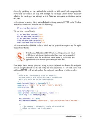 Generally speaking, OPTIONS will only be available on APIs specifically designated for
public use. So while it’s an easy first attempt, we will need a more robust discovery
solution for most apps we attempt to test. Very few enterprise applications expose
OPTIONS.
Let’s move on to a more likely method of determining accepted HTTP verbs. The first
API call we saw in our browser was the following:
GET api.mega-bank.com/users/1234
We can now expand this to:
GET api.mega-bank.com/users/1234
POST api.mega-bank.com/users/1234
PUT api.mega-bank.com/users/1234
PATCH api.mega-bank.com/users/1234
DELETE api.mega-bank.com/users/1234
With the above list of HTTP verbs in mind, we can generate a script to test the legiti‐
macy of our theory.
Brute forcing API endpoint HTTP verbs has the possible side effect
of deleting or altering application data. Make sure you have explicit
permission from the application owner prior to performing any
type of brute force attempt against an application API.
Our script has a simple purpose: using a given endpoint (we know this endpoint
already accepts at least one HTTP verb), try each additional HTTP verb. After each
additional HTTP verb is tried against the endpoint, record and print the results:
/*
* Given a URL (cooresponding to an API endpoint),
* attempt requests with various HTTP verbs to determine
* which HTTP verbs map to the given endpoint.
*/
const discoverHTTPVerbs = function(url) {
const verbs = ['POST', 'GET', 'PUT', 'PATCH', 'DELETE'];
const promises = [];
verbs.forEach((verb) => {
const promise = new Promise((resolve, reject) => {
const http = new XMLHttpRequest();
http.open(verb, url, true)
http.setRequestHeader('Content-type', 'application/x-www-form-urlencoded');
/*
* If the request is successful, resolve the promise and
* include the status code in the result.
*/
Endpoint Discovery | 79
 