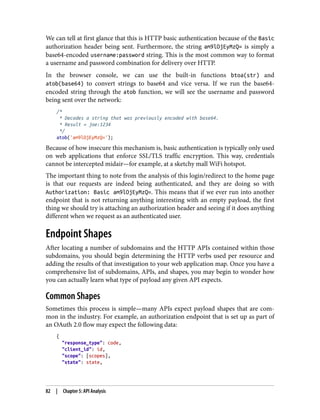 We can tell at first glance that this is HTTP basic authentication because of the Basic
authorization header being sent. Furthermore, the string am9lOjEyMzQ= is simply a
base64-encoded username:password string. This is the most common way to format
a username and password combination for delivery over HTTP.
In the browser console, we can use the built-in functions btoa(str) and
atob(base64) to convert strings to base64 and vice versa. If we run the base64-
encoded string through the atob function, we will see the username and password
being sent over the network:
/*
* Decodes a string that was previously encoded with base64.
* Result = joe:1234
*/
atob('am9lOjEyMzQ=');
Because of how insecure this mechanism is, basic authentication is typically only used
on web applications that enforce SSL/TLS traffic encryption. This way, credentials
cannot be intercepted midair—for example, at a sketchy mall WiFi hotspot.
The important thing to note from the analysis of this login/redirect to the home page
is that our requests are indeed being authenticated, and they are doing so with
Authorization: Basic am9lOjEyMzQ=. This means that if we ever run into another
endpoint that is not returning anything interesting with an empty payload, the first
thing we should try is attaching an authorization header and seeing if it does anything
different when we request as an authenticated user.
Endpoint Shapes
After locating a number of subdomains and the HTTP APIs contained within those
subdomains, you should begin determining the HTTP verbs used per resource and
adding the results of that investigation to your web application map. Once you have a
comprehensive list of subdomains, APIs, and shapes, you may begin to wonder how
you can actually learn what type of payload any given API expects.
Common Shapes
Sometimes this process is simple—many APIs expect payload shapes that are com‐
mon in the industry. For example, an authorization endpoint that is set up as part of
an OAuth 2.0 flow may expect the following data:
{
"response_type": code,
"client_id": id,
"scope": [scopes],
"state": state,
82 | Chapter 5: API Analysis
 