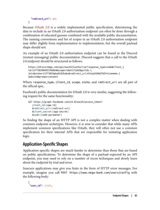 "redirect_uri": uri
}
Because OAuth 2.0 is a widely implemented public specification, determining the
data to include in an OAuth 2.0 authorization endpoint can often be done through a
combination of educated guesses combined with the available public documentation.
The naming conventions and list of scopes in an OAuth 2.0 authorization endpoint
may differ slightly from implementation to implementation, but the overall payload
shape should not.
An example of an OAuth 2.0 authorization endpoint can be found in the Discord
(instant messaging) public documentation. Discord suggests that a call to the OAuth
2.0 endpoint should be structured as follows:
https://discordapp.com/api/oauth2/authorize?response_type=code&client_
id=157730590492196864&scope=identify%20guilds.
join&state=15773059ghq9183habn&redirect_uri=https%3A%2F%2Fnicememe.
website&prompt=consent
Where response_type, client_id, scope, state, and redirect_uri are all part of
the official spec.
Facebook’s public documentation for OAuth 2.0 is very similar, suggesting the follow‐
ing request for the same functionality:
GET https://graph.facebook.com/v4.0/oauth/access_token?
client_id={app-id}
&redirect_uri={redirect-uri}
&client_secret={app-secret}
&code={code-parameter}
So finding the shape of an HTTP API is not a complex matter when dealing with
common endpoint archetypes. However, it is wise to consider that while many APIs
implement common specifications like OAuth, they will often not use a common
specification for their internal APIs that are responsible for initiating application
logic.
Application-Specific Shapes
Application-specific shapes are much harder to determine than those that are based
on public specifications. To determine the shape of a payload expected by an API
endpoint, you may need to rely on a number of recon techniques and slowly learn
about the endpoint by trial and error.
Insecure applications may give you hints in the form of HTTP error messages. For
example, imagine you call POST https://www.mega-bank.com/users/config with
the following body:
{
"user_id": 12345,
Endpoint Shapes | 83
 