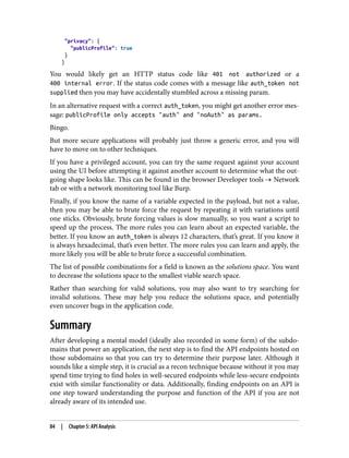 "privacy": {
"publicProfile": true
}
}
You would likely get an HTTP status code like 401 not authorized or a
400 internal error. If the status code comes with a message like auth_token not
supplied then you may have accidentally stumbled across a missing param.
In an alternative request with a correct auth_token, you might get another error mes‐
sage: publicProfile only accepts "auth" and "noAuth" as params.
Bingo.
But more secure applications will probably just throw a generic error, and you will
have to move on to other techniques.
If you have a privileged account, you can try the same request against your account
using the UI before attempting it against another account to determine what the out‐
going shape looks like. This can be found in the browser Developer tools → Network
tab or with a network monitoring tool like Burp.
Finally, if you know the name of a variable expected in the payload, but not a value,
then you may be able to brute force the request by repeating it with variations until
one sticks. Obviously, brute forcing values is slow manually, so you want a script to
speed up the process. The more rules you can learn about an expected variable, the
better. If you know an auth_token is always 12 characters, that’s great. If you know it
is always hexadecimal, that’s even better. The more rules you can learn and apply, the
more likely you will be able to brute force a successful combination.
The list of possible combinations for a field is known as the solutions space. You want
to decrease the solutions space to the smallest viable search space.
Rather than searching for valid solutions, you may also want to try searching for
invalid solutions. These may help you reduce the solutions space, and potentially
even uncover bugs in the application code.
Summary
After developing a mental model (ideally also recorded in some form) of the subdo‐
mains that power an application, the next step is to find the API endpoints hosted on
those subdomains so that you can try to determine their purpose later. Although it
sounds like a simple step, it is crucial as a recon technique because without it you may
spend time trying to find holes in well-secured endpoints while less-secure endpoints
exist with similar functionality or data. Additionally, finding endpoints on an API is
one step toward understanding the purpose and function of the API if you are not
already aware of its intended use.
84 | Chapter 5: API Analysis
 