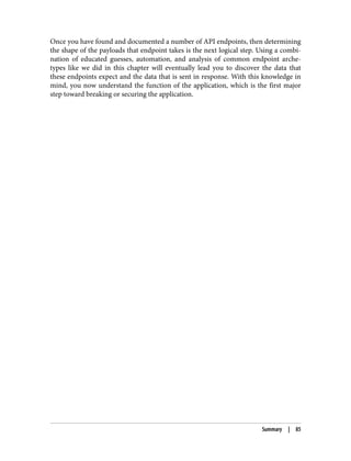 Once you have found and documented a number of API endpoints, then determining
the shape of the payloads that endpoint takes is the next logical step. Using a combi‐
nation of educated guesses, automation, and analysis of common endpoint arche‐
types like we did in this chapter will eventually lead you to discover the data that
these endpoints expect and the data that is sent in response. With this knowledge in
mind, you now understand the function of the application, which is the first major
step toward breaking or securing the application.
Summary | 85
 