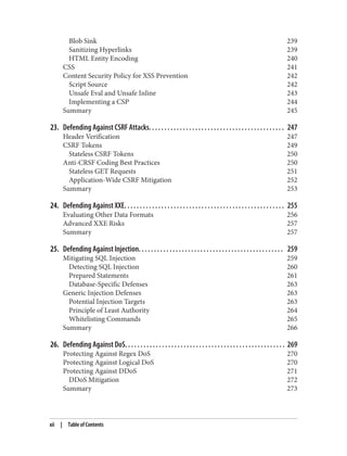 Blob Sink 239
Sanitizing Hyperlinks 239
HTML Entity Encoding 240
CSS 241
Content Security Policy for XSS Prevention 242
Script Source 242
Unsafe Eval and Unsafe Inline 243
Implementing a CSP 244
Summary 245
23. Defending Against CSRF Attacks. . . . . . . . . . . . . . . . . . . . . . . . . . . . . . . . . . . . . . . . . . . . 247
Header Verification 247
CSRF Tokens 249
Stateless CSRF Tokens 250
Anti-CRSF Coding Best Practices 250
Stateless GET Requests 251
Application-Wide CSRF Mitigation 252
Summary 253
24. Defending Against XXE. . . . . . . . . . . . . . . . . . . . . . . . . . . . . . . . . . . . . . . . . . . . . . . . . . . . 255
Evaluating Other Data Formats 256
Advanced XXE Risks 257
Summary 257
25. Defending Against Injection. . . . . . . . . . . . . . . . . . . . . . . . . . . . . . . . . . . . . . . . . . . . . . . 259
Mitigating SQL Injection 259
Detecting SQL Injection 260
Prepared Statements 261
Database-Specific Defenses 263
Generic Injection Defenses 263
Potential Injection Targets 263
Principle of Least Authority 264
Whitelisting Commands 265
Summary 266
26. Defending Against DoS. . . . . . . . . . . . . . . . . . . . . . . . . . . . . . . . . . . . . . . . . . . . . . . . . . . . 269
Protecting Against Regex DoS 270
Protecting Against Logical DoS 270
Protecting Against DDoS 271
DDoS Mitigation 272
Summary 273
xii | Table of Contents
 