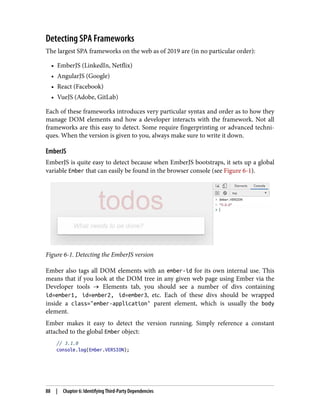 Detecting SPA Frameworks
The largest SPA frameworks on the web as of 2019 are (in no particular order):
• EmberJS (LinkedIn, Netflix)
• AngularJS (Google)
• React (Facebook)
• VueJS (Adobe, GitLab)
Each of these frameworks introduces very particular syntax and order as to how they
manage DOM elements and how a developer interacts with the framework. Not all
frameworks are this easy to detect. Some require fingerprinting or advanced techni‐
ques. When the version is given to you, always make sure to write it down.
EmberJS
EmberJS is quite easy to detect because when EmberJS bootstraps, it sets up a global
variable Ember that can easily be found in the browser console (see Figure 6-1).
Figure 6-1. Detecting the EmberJS version
Ember also tags all DOM elements with an ember-id for its own internal use. This
means that if you look at the DOM tree in any given web page using Ember via the
Developer tools → Elements tab, you should see a number of divs containing
id=ember1, id=ember2, id=ember3, etc. Each of these divs should be wrapped
inside a class="ember-application" parent element, which is usually the body
element.
Ember makes it easy to detect the version running. Simply reference a constant
attached to the global Ember object:
// 3.1.0
console.log(Ember.VERSION);
88 | Chapter 6: Identifying Third-Party Dependencies
 