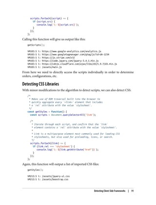 scripts.forEach((script) => {
if (script.src) {
console.log(`i: ${script.src}`);
}
});
};
Calling this function will give us output like this:
getScripts();
VM183:5 i: https://www.google-analytics.com/analytics.js
VM183:5 i: https://www.googletagmanager.com/gtag/js?id=UA-1234
VM183:5 i: https://js.stripe.com/v3/
VM183:5 i: https://code.jquery.com/jquery-3.4.1.min.js
VM183:5 i: https://cdnjs.cloudflare.com/ajax/libs/d3/5.9.7/d3.min.js
VM183:5 i: /assets/main.js
From here we need to directly access the scripts individually in order to determine
orders, configurations, etc.
Detecting CSS Libraries
With minor modifications to the algorithm to detect scripts, we can also detect CSS:
/*
* Makes use of DOM traversal built into the browser to
* quickly aggregate every `<link>` element that includes
* a `rel` attribute with the value `stylesheet`.
*/
const getStyles = function() {
const scripts = document.querySelectorAll('link');
/*
* Iterate through each script, and confirm that the `link`
* element contains a `rel` attribute with the value `stylesheet`.
*
* Link is a multipurpose element most commonly used for loading CSS
* stylesheets, but also used for preloading, icons, or search.
*/
scripts.forEach((link) => {
if (link.rel === 'stylesheet') {
console.log(`i: ${link.getAttribute('href')}`);
}
});
};
Again, this function will output a list of imported CSS files:
getStyles();
VM213:5 i: /assets/jquery-ui.css
VM213:5 i: /assets/boostrap.css
Detecting Client-Side Frameworks | 91
 