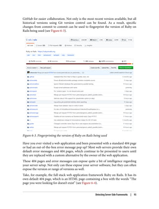 GitHub for easier collaboration. Not only is the most recent version available, but all
historical versions using Git version control can be found. As a result, specific
changes from commit to commit can be used to fingerprint the version of Ruby on
Rails being used (see Figure 6-3).
Figure 6-3. Fingerprinting the version of Ruby on Rails being used
Have you ever visited a web application and been presented with a standard 404 page
or had an out-of-the-box error message pop up? Most web servers provide their own
default error messages and 404 pages, which continue to be presented to users until
they are replaced with a custom alternative by the owner of the web application.
These 404 pages and error messages can expose quite a bit of intelligence regarding
your server setup. Not only can these expose your server software, but they can often
expose the version or range of versions as well.
Take, for example, the full stack web application framework Ruby on Rails. It has its
own default 404 page, which is an HTML page containing a box with the words “The
page you were looking for doesn’t exist” (see Figure 6-4).
Detecting Server-Side Frameworks | 93
 