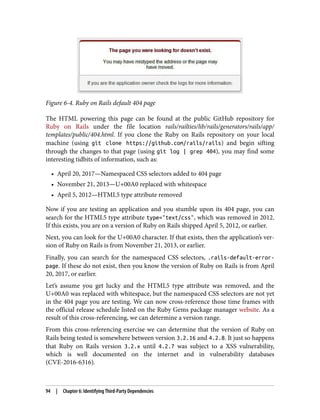 Figure 6-4. Ruby on Rails default 404 page
The HTML powering this page can be found at the public GitHub repository for
Ruby on Rails under the file location rails/railties/lib/rails/generators/rails/app/
templates/public/404.html. If you clone the Ruby on Rails repository on your local
machine (using git clone https://github.com/rails/rails) and begin sifting
through the changes to that page (using git log | grep 404), you may find some
interesting tidbits of information, such as:
• April 20, 2017—Namespaced CSS selectors added to 404 page
• November 21, 2013—U+00A0 replaced with whitespace
• April 5, 2012—HTML5 type attribute removed
Now if you are testing an application and you stumble upon its 404 page, you can
search for the HTML5 type attribute type="text/css", which was removed in 2012.
If this exists, you are on a version of Ruby on Rails shipped April 5, 2012, or earlier.
Next, you can look for the U+00A0 character. If that exists, then the application’s ver‐
sion of Ruby on Rails is from November 21, 2013, or earlier.
Finally, you can search for the namespaced CSS selectors, .rails-default-error-
page. If these do not exist, then you know the version of Ruby on Rails is from April
20, 2017, or earlier.
Let’s assume you get lucky and the HTML5 type attribute was removed, and the
U+00A0 was replaced with whitespace, but the namespaced CSS selectors are not yet
in the 404 page you are testing. We can now cross-reference those time frames with
the official release schedule listed on the Ruby Gems package manager website. As a
result of this cross-referencing, we can determine a version range.
From this cross-referencing exercise we can determine that the version of Ruby on
Rails being tested is somewhere between version 3.2.16 and 4.2.8. It just so happens
that Ruby on Rails version 3.2.x until 4.2.7 was subject to a XSS vulnerability,
which is well documented on the internet and in vulnerability databases
(CVE-2016-6316).
94 | Chapter 6: Identifying Third-Party Dependencies
 