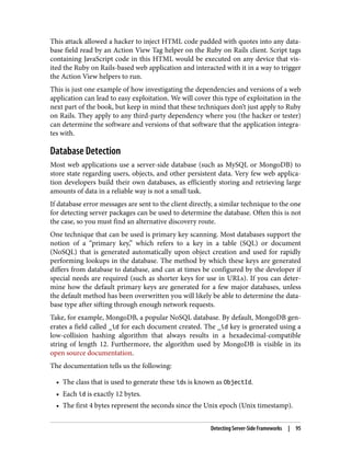This attack allowed a hacker to inject HTML code padded with quotes into any data‐
base field read by an Action View Tag helper on the Ruby on Rails client. Script tags
containing JavaScript code in this HTML would be executed on any device that vis‐
ited the Ruby on Rails-based web application and interacted with it in a way to trigger
the Action View helpers to run.
This is just one example of how investigating the dependencies and versions of a web
application can lead to easy exploitation. We will cover this type of exploitation in the
next part of the book, but keep in mind that these techniques don’t just apply to Ruby
on Rails. They apply to any third-party dependency where you (the hacker or tester)
can determine the software and versions of that software that the application integra‐
tes with.
Database Detection
Most web applications use a server-side database (such as MySQL or MongoDB) to
store state regarding users, objects, and other persistent data. Very few web applica‐
tion developers build their own databases, as efficiently storing and retrieving large
amounts of data in a reliable way is not a small task.
If database error messages are sent to the client directly, a similar technique to the one
for detecting server packages can be used to determine the database. Often this is not
the case, so you must find an alternative discovery route.
One technique that can be used is primary key scanning. Most databases support the
notion of a “primary key,” which refers to a key in a table (SQL) or document
(NoSQL) that is generated automatically upon object creation and used for rapidly
performing lookups in the database. The method by which these keys are generated
differs from database to database, and can at times be configured by the developer if
special needs are required (such as shorter keys for use in URLs). If you can deter‐
mine how the default primary keys are generated for a few major databases, unless
the default method has been overwritten you will likely be able to determine the data‐
base type after sifting through enough network requests.
Take, for example, MongoDB, a popular NoSQL database. By default, MongoDB gen‐
erates a field called _id for each document created. The _id key is generated using a
low-collision hashing algorithm that always results in a hexadecimal-compatible
string of length 12. Furthermore, the algorithm used by MongoDB is visible in its
open source documentation.
The documentation tells us the following:
• The class that is used to generate these ids is known as ObjectId.
• Each id is exactly 12 bytes.
• The first 4 bytes represent the seconds since the Unix epoch (Unix timestamp).
Detecting Server-Side Frameworks | 95
 