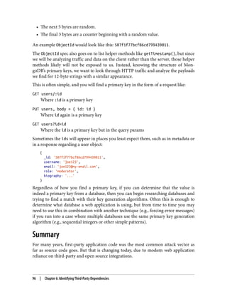 • The next 5 bytes are random.
• The final 3 bytes are a counter beginning with a random value.
An example ObjectId would look like this: 507f1f77bcf86cd799439011.
The ObjectId spec also goes on to list helper methods like getTimestamp(), but since
we will be analyzing traffic and data on the client rather than the server, those helper
methods likely will not be exposed to us. Instead, knowing the structure of Mon‐
goDB’s primary keys, we want to look through HTTP traffic and analyze the payloads
we find for 12-byte strings with a similar appearance.
This is often simple, and you will find a primary key in the form of a request like:
GET users/:id
Where :id is a primary key
PUT users, body = { id: id }
Where id again is a primary key
GET users?id=id
Where the id is a primary key but in the query params
Sometimes the ids will appear in places you least expect them, such as in metadata or
in a response regarding a user object:
{
_id: '507f1f77bcf86cd799439011',
username: 'joe123',
email: 'joe123@my-email.com',
role: 'moderator',
biography: '...'
}
Regardless of how you find a primary key, if you can determine that the value is
indeed a primary key from a database, then you can begin researching databases and
trying to find a match with their key generation algorithms. Often this is enough to
determine what database a web application is using, but from time to time you may
need to use this in combination with another technique (e.g., forcing error messages)
if you run into a case where multiple databases use the same primary key generation
algorithm (e.g., sequential integers or other simple patterns).
Summary
For many years, first-party application code was the most common attack vector as
far as source code goes. But that is changing today, due to modern web application
reliance on third-party and open source integrations.
96 | Chapter 6: Identifying Third-Party Dependencies
 