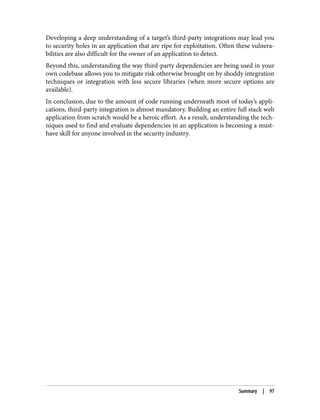 Developing a deep understanding of a target’s third-party integrations may lead you
to security holes in an application that are ripe for exploitation. Often these vulnera‐
bilities are also difficult for the owner of an application to detect.
Beyond this, understanding the way third-party dependencies are being used in your
own codebase allows you to mitigate risk otherwise brought on by shoddy integration
techniques or integration with less secure libraries (when more secure options are
available).
In conclusion, due to the amount of code running underneath most of today’s appli‐
cations, third-party integration is almost mandatory. Building an entire full stack web
application from scratch would be a heroic effort. As a result, understanding the tech‐
niques used to find and evaluate dependencies in an application is becoming a must-
have skill for anyone involved in the security industry.
Summary | 97
 
