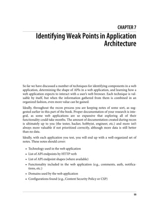 CHAPTER 7
Identifying Weak Points in Application
Architecture
So far we have discussed a number of techniques for identifying components in a web
application, determining the shape of APIs in a web application, and learning how a
web application expects to interact with a user’s web browser. Each technique is val‐
uable by itself, but when the information gathered from them is combined in an
organized fashion, even more value can be gained.
Ideally, throughout the recon process you are keeping notes of some sort, as sug‐
gested earlier in this part of the book. Proper documentation of your research is inte‐
gral, as some web applications are so expansive that exploring all of their
functionality could take months. The amount of documentation created during recon
is ultimately up to you (the tester, hacker, hobbyist, engineer, etc.) and more isn’t
always more valuable if not prioritized correctly, although more data is still better
than no data.
Ideally, with each application you test, you will end up with a well-organized set of
notes. These notes should cover:
• Technology used in the web application
• List of API endpoints by HTTP verb
• List of API endpoint shapes (where available)
• Functionality included in the web application (e.g., comments, auth, notifica‐
tions, etc.)
• Domains used by the web application
• Configurations found (e.g., Content Security Policy or CSP)
99
 