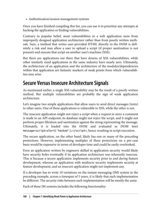 • Authentication/session management systems
Once you have finished compiling this list, you can use it to prioritize any attempts at
hacking the application or finding vulnerabilities.
Contrary to popular belief, most vulnerabilities in a web application stem from
improperly designed application architecture rather than from poorly written meth‐
ods. Sure, a method that writes user-provided HTML directly to the DOM is defi‐
nitely a risk and may allow a user to upload a script (if proper sanitization is not
present) and execute that script on another user’s machine (XSS).
But there are applications out there that have dozens of XSS vulnerabilities, while
other similarly sized applications in the same industry have nearly zero. Ultimately,
the architecture of an application and the architecture of the modules/dependencies
within that application are fantastic markers of weak points from which vulnerabili‐
ties may arise.
Secure Versus Insecure Architecture Signals
As mentioned earlier, a single XSS vulnerability may be the result of a poorly written
method. But multiple vulnerabilities are probably the sign of weak application
architecture.
Let’s imagine two simple applications that allow users to send direct messages (texts)
to other users. One of these applications is vulnerable to XSS, while the other is not.
The insecure application might not reject a script when a request to store a comment
is made to an API endpoint; its database might not reject the script, and it might not
perform proper filtration and sanitization against the string representing the message.
Ultimately, it is loaded into the DOM and evaluated as DOM test
message<script>alert('hacked');</script>, hence resulting in script execution.
The secure application, on the other hand, likely has one or many of the preceding
protections. However, implementing multiples of these protections on a per-case
basis would be expensive in terms of developer time and could be easily overlooked.
Even an application written by engineers skilled in application security would likely
have security holes eventually if its application architecture was inherently insecure.
This is because a secure application implements security prior to and during feature
development, whereas an application with mediocre security implements security at
feature development, and an insecure application might not implement any.
If a developer has to write 10 variations on the instant messaging (IM) system in the
preceding example, across a timespan of 5 years, it is likely that each implementation
be different. The security risks between each implementation will be mostly the same.
Each of these IM systems includes the following functionality:
100 | Chapter 7: Identifying Weak Points in Application Architecture
 