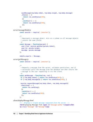 saveMessage(req.body.token, req.body.target, req.body.message)
.then(() => {
return res.sendStatus(200);
})
.catch((err) => {
return res.sendStatus(400);
});
};
server/messageModel.js
const session = require('./session');
/*
* Represents a message object. Acts as a schema so all message objects
* contain the same fields.
*/
const Message = function(params) {
user_from: session.getUser(params.token),
user_to: params.target,
message: params.message
};
module.exports = Message;
server/getMessage.js
const session = require('./session');
/*
* Requests a message from the server, validates permissions, and if
* successful pulls the message from the database and then returns the
* message to the user requesting it via the client.
*/
const getMessage = function(req, res) {
if (!req.body.token) { return res.sendStatus(401); }
if (!req.body.messageId) { return res.sendStatus(400); }
session.requestMessage(req.body.token, req.body.messageId)
.then((msg) => {
return res.send(msg);
})
.catch((err) => {
return res.sendStatus(400);
});
};
client/displayMessage.html
<!-- displays a single message requested from the server -->
<h2>Displaying Message from <span id="message-author"></span></h2>
<p class="message" id="message"></p>
102 | Chapter 7: Identifying Weak Points in Application Architecture
 