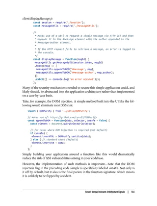 client/displayMessage.js
const session = require('./session');
const messageUtils = require('./messageUtils');
/*
* Makes use of a util to request a single message via HTTP GET and then
* appends it to the #message element with the author appended to the
* #message-author element.
*
* If the HTTP request fails to retrieve a message, an error is logged to
* the console.
*/
const displayMessage = function(msgId) {
messageUtils.getMessageById(session.token, msgId)
.then((msg) => {
messageUtils.appendToDOM('#message', msg);
messageUtils.appendToDOM('#message-author', msg.author);
})
.catch(() => console.log('an error occured'););
};
Many of the security mechanisms needed to secure this simple application could, and
likely should, be abstracted into the application architecture rather than implemented
on a case-by-case basis.
Take, for example, the DOM injection. A simple method built into the UI like the fol‐
lowing would eliminate most XSS risk:
import { DOMPurify } from '../utils/DOMPurify';
// makes use of: https://github.com/cure53/DOMPurify
const appendToDOM = function(data, selector, unsafe = false) {
const element = document.querySelector(selector);
// for cases where DOM injection is required (not default)
if (unsafe) {
element.innerHTML = DOMPurify.sanitize(data);
} else { // standard cases (default)
element.innerText = data;
}
};
Simply building your application around a function like this would dramatically
reduce the risk of XSS vulnerabilities arising in your codebase.
However, the implementation of such methods is important—note that the DOM
injection flag in the preceding code sample is specifically labeled unsafe. Not only is
it off by default, but it also is the final param in the function signature, which means
it is unlikely to be flipped by accident.
Secure Versus Insecure Architecture Signals | 103
 
