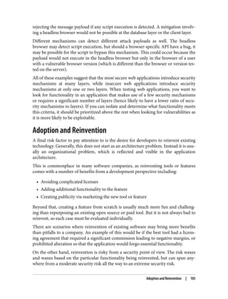 rejecting the message payload if any script execution is detected. A mitigation involv‐
ing a headless browser would not be possible at the database layer or the client layer.
Different mechanisms can detect different attack payloads as well. The headless
browser may detect script execution, but should a browser-specific API have a bug, it
may be possible for the script to bypass this mechanism. This could occur because the
payload would not execute in the headless browser but only in the browser of a user
with a vulnerable browser version (which is different than the browser or version tes‐
ted on the server).
All of these examples suggest that the most secure web applications introduce security
mechanisms at many layers, while insecure web applications introduce security
mechanisms at only one or two layers. When testing web applications, you want to
look for functionality in an application that makes use of a few security mechanisms
or requires a significant number of layers (hence likely to have a lower ratio of secu‐
rity mechanisms to layers). If you can isolate and determine what functionality meets
this criteria, it should be prioritized above the rest when looking for vulnerabilities as
it is more likely to be exploitable.
Adoption and Reinvention
A final risk factor to pay attention to is the desire for developers to reinvent existing
technology. Generally, this does not start as an architecture problem. Instead it is usu‐
ally an organizational problem, which is reflected and visible in the application
architecture.
This is commonplace in many software companies, as reinventing tools or features
comes with a number of benefits from a development perspective including:
• Avoiding complicated licenses
• Adding additional functionality to the feature
• Creating publicity via marketing the new tool or feature
Beyond that, creating a feature from scratch is usually much more fun and challeng‐
ing than repurposing an existing open source or paid tool. But it is not always bad to
reinvent, so each case must be evaluated individually.
There are scenarios where reinvention of existing software may bring more benefits
than pitfalls to a company. An example of this would be if the best tool had a licens‐
ing agreement that required a significant commission leading to negative margins, or
prohibited alteration so that the application would forgo essential functionality.
On the other hand, reinvention is risky from a security point of view. The risk waxes
and wanes based on the particular functionality being reinvented, but can span any‐
where from a moderate security risk all the way to an extreme security risk.
Adoption and Reinvention | 105
 