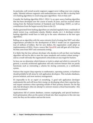 In particular, well-versed security engineers suggest never rolling your own cryptog‐
raphy. Talented software engineers and mathematicians may be able to develop their
own hashing algorithms to avoid using open algorithms—but at what cost?
Consider the hashing algorithm SHA-3. SHA-3 is an open source hashing algorithm
that has been developed over the course of nearly 20 years, and has received robust
testing from the National Institute of Standards and Technology (NIST), as well as
contributions from the largest security firms in the US.
Hashes generated from hashing algorithms are attacked regularly from a multitude of
attack vectors (e.g., combinator attacks, Markov attacks, etc.). A developer-written
hashing algorithm would have to hold up to the same robustness as the best open
algorithms.
Rolling out an algorithm with the same extensive level of testing that NIST and other
organizations provided for the development of SHA-3 would cost an organization
tens of millions of dollars. But for zero dollars, the organization could adopt an
implementation of SHA-3 from a source like OpenJDK and still gain all of the bene‐
fits that come from NIST and community testing.
It is likely that the lone software developer who decides to roll out their own hashing
algorithm will not be able to meet the same standards and conduct robust testing—
and as a result will make the organization’s critical data an easy target for hackers.
So how can we determine which features or tools to adopt and which to reinvent? In
general, a securely architected application will only reinvent features that are purely
functional, such as reinventing a schema for storing comments, or a notification
system.
Features that require deep expertise in mathematics, operating systems, or hardware
should probably be left alone by web application developers. This includes databases,
process isolation, and most memory management.
It’s impossible to be an expert at everything. A good web application developer
understands this and will focus their energy on developing where their expertise lies,
and request assistance when operating outside of their primary domain. On the flip
side, bad developers often do attempt to reinvent mission-critical functionality—this
is not uncommon!
Applications full of custom databases, custom cryptography, and special hardware-
level optimization often are the easiest to break into. Rare exceptions to this rule may
exist, but they are the outliers and not the norm.
106 | Chapter 7: Identifying Weak Points in Application Architecture
 