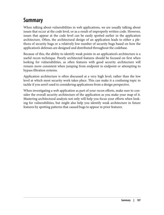 Summary
When talking about vulnerabilities in web applications, we are usually talking about
issues that occur at the code level, or as a result of improperly written code. However,
issues that appear at the code level can be easily spotted earlier in the application
architecture. Often, the architectural design of an application leads to either a ple‐
thora of security bugs or a relatively low number of security bugs based on how the
application’s defenses are designed and distributed throughout the codebase.
Because of this, the ability to identify weak points in an application’s architecture is a
useful recon technique. Poorly architected features should be focused on first when
looking for vulnerabilities, as often features with good security architecture will
remain more consistent when jumping from endpoint to endpoint or attempting to
bypass filtration systems.
Application architecture is often discussed at a very high level, rather than the low
level at which most security work takes place. This can make it a confusing topic to
tackle if you aren’t used to considering applications from a design perspective.
When investigating a web application as part of your recon efforts, make sure to con‐
sider the overall security architecture of the application as you make your map of it.
Mastering architectural analysis not only will help you focus your efforts when look‐
ing for vulnerabilities, but might also help you identify weak architecture in future
features by spotting patterns that caused bugs to appear in prior features.
Summary | 107
 