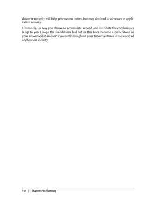 discover not only will help penetration testers, but may also lead to advances in appli‐
cation security.
Ultimately, the way you choose to accumulate, record, and distribute these techniques
is up to you. I hope the foundations laid out in this book become a cornerstone in
your recon toolkit and serve you well throughout your future ventures in the world of
application security.
110 | Chapter 8: Part I Summary
 
