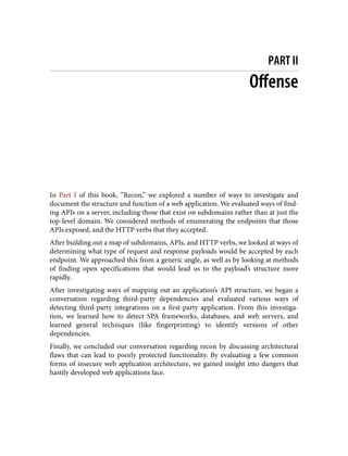 PART II
Offense
In Part I of this book, “Recon,” we explored a number of ways to investigate and
document the structure and function of a web application. We evaluated ways of find‐
ing APIs on a server, including those that exist on subdomains rather than at just the
top-level domain. We considered methods of enumerating the endpoints that those
APIs exposed, and the HTTP verbs that they accepted.
After building out a map of subdomains, APIs, and HTTP verbs, we looked at ways of
determining what type of request and response payloads would be accepted by each
endpoint. We approached this from a generic angle, as well as by looking at methods
of finding open specifications that would lead us to the payload’s structure more
rapidly.
After investigating ways of mapping out an application’s API structure, we began a
conversation regarding third-party dependencies and evaluated various ways of
detecting third-party integrations on a first-party application. From this investiga‐
tion, we learned how to detect SPA frameworks, databases, and web servers, and
learned general techniques (like fingerprinting) to identify versions of other
dependencies.
Finally, we concluded our conversation regarding recon by discussing architectural
flaws that can lead to poorly protected functionality. By evaluating a few common
forms of insecure web application architecture, we gained insight into dangers that
hastily developed web applications face.
 