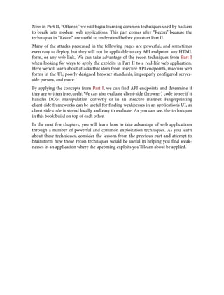 Now in Part II, “Offense,” we will begin learning common techniques used by hackers
to break into modern web applications. This part comes after “Recon” because the
techniques in “Recon” are useful to understand before you start Part II.
Many of the attacks presented in the following pages are powerful, and sometimes
even easy to deploy, but they will not be applicable to any API endpoint, any HTML
form, or any web link. We can take advantage of the recon techniques from Part I
when looking for ways to apply the exploits in Part II to a real-life web application.
Here we will learn about attacks that stem from insecure API endpoints, insecure web
forms in the UI, poorly designed browser standards, improperly configured server-
side parsers, and more.
By applying the concepts from Part I, we can find API endpoints and determine if
they are written insecurely. We can also evaluate client-side (browser) code to see if it
handles DOM manipulation correctly or in an insecure manner. Fingerprinting
client-side frameworks can be useful for finding weaknesses in an application’s UI, as
client-side code is stored locally and easy to evaluate. As you can see, the techniques
in this book build on top of each other.
In the next few chapters, you will learn how to take advantage of web applications
through a number of powerful and common exploitation techniques. As you learn
about these techniques, consider the lessons from the previous part and attempt to
brainstorm how those recon techniques would be useful in helping you find weak‐
nesses in an application where the upcoming exploits you’ll learn about be applied.
 